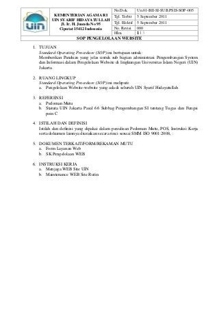 No.Dok.        Un.01-BII-SI-SUB.PSIS-SOP-005
           KEMENTERIAN AGAMA RI            Tgl. Terbit    5 September 2011
          UIN SYARIF HIDAYATULLAH
              Jl. Ir. H. Juanda No 95      Tgl. Efektif   5 September 2011
             Ciputat 15412 Indonesia       No. Revisi     000
                                           Hlm.
                                            1|3
                       SOP PENGELOLAAN WEBSITE

1. TUJUAN
   Standard Operating Procedure (SOP) ini bertujuan untuk:
   Memberikan Panduan yang jelas untuk sub bagian administrasi Pengembangan System
   dan Informasi dalam Pengelolaan Website di lingkungan Universitas Islam Negeri (UIN)
   Jakarta.

2. RUANG LINGKUP
   Standard Operating Procedure (SOP) ini meliputi:
   a. Pengelolaan Website-website yang ada di seluruh UIN Syarif Hidayatullah

3. REFERENSI
   a. Pedoman Mutu
   b. Statuta UIN Jakarta Pasal 66 Subbag Pengembangan SI tentang Tugas dan Fungsi
      poin C

4. ISTILAH DAN DEFINISI
   Istilah dan definisi yang dipakai dalam penulisan Pedoman Mutu, POS, Instruksi Kerja
   serta dokumen lainnya diuraikan secara rinci sesuai SMM ISO 9001:2008, :

5. DOKUMEN TERKAIT/FORM/REKAMAN MUTU
   a. Form Layanan Web
   b. SK Pengelolaan WEB

6. INSTRUKSI KERJA
   a. Menjaga WEB Site UIN
   b. Maintenance WEB Site Rutin
 