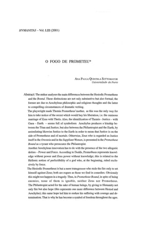 HVMANITAS - Vol. LIII (2001)
O FOGO DE PROMETEU*
ANA PAULA QUINTELA SOTTOMAYOR
Universidade do Porto
Abstract: The author analyses the main differences between the Hesiodic Prometheus
and the Bound. These distinctions are not only substantive but also formal; the
former are due to Aeschylean philosophic and religious thoughts and the latter
to compelling circumstances of dramatic writing.
The playwright made Themis Prometheus'mother, as this was the only way for
him to take notice of the secret which would buy bis liberation, i.e. the ominous
marriage of Zeus with Thetis. Also, the Identification of Themis - Justice - with
Gaea - Earth - seems full of symbolism: Aeschylus produces a kinship be-
tween the Titan and Justice, but also between the Philantropist and the Earth, by
assimilating likewise Justice to the Earth in order to mean that Justice is on the
side of Prometheus and of mortais. Otherwise, Zeus who is regarded as Justice
itself in the Oresteia and in the Suppliant Women, is presented in the Prometheus
Bound as a tyrant who persecutes the Philantropist.
Another Aeschylean innovation has to do with the presence of the two allegoric
deities - Power and Force. According to Dodds, Prometheus represente knowl-
edge without power and Zeus power without knowledge; this is related to the
Hellenic notion of perfectibility of a god who, at the beginning, raled exclu-
sively by force.
The Hesiodic Prometheus is but a mere transgressor who stole the fire only to set
himself against Zeus; both are rogues as those we find in comedies. Obviously
this might not happen in a tragedy. Thus, in Prometheus Bound, in spite of being
enemies, none of them is ignoble, neither Zeus nor Prometheus.
The Philantropist acted for the sake of human beings, by giving to Humanity not
only fire but also hope (this represents one more difference between Hesiod and
Aeschylus); this same hope led him to endure his suffering with courage and de-
termination. That is why he has become a symbol of freedom throughout the ages.
 