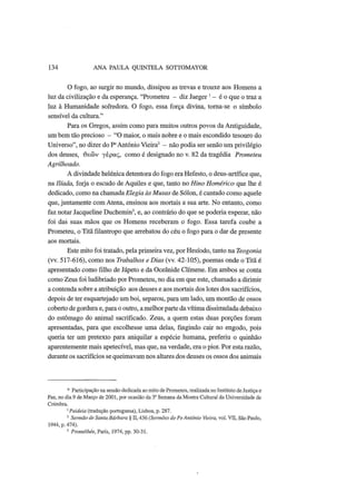 134 ANA PAULA QUINTELA SOTTOMAYOR
O fogo, ao surgir no mundo, dissipou as trevas e trouxe aos Homens a
luz da civilização e da esperança. "Prometeu - diz Jaeger' - é o que o traz a
luz à Humanidade sofredora. O fogo, essa força divina, torna-se o símbolo
sensível da cultura."
Para os Gregos, assim como para muitos outros povos da Antiguidade,
um bem tão precioso - "O maior, o mais nobre e o mais escondido tesouro do
Universo", no dizer do Pe
António Vieira2
- não podia ser senão um privilégio
dos deuses, Φεών γέρας, como é designado no ν. 82 da tragédia Prometeu
Agrilhoado.
A divindade helénica detentora do fogo era Hefesto, o deus-artífice que,
na Ilíada, forja o escudo de Aquiles e que, tanto no Hino Homérico que lhe é
dedicado, como na chamada Elegia às Musas de Sólon, é cantado como aquele
que, juntamente com Atena, ensinou aos mortais a sua arte. No entanto, como
faz notar Jacqueline Duchemin3
, e, ao contrário do que se poderia esperar, não
foi das suas mãos que os Homens receberam o fogo. Essa tarefa coube a
Prometeu, o Titã filantropo que arrebatou do céu o fogo para o dar de presente
aos mortais.
Este mito foi tratado, pela primeira vez, por Hesíodo, tanto na Teogonia
(vv. 517-616), como nos Trabalhos e Dias (vv. 42-105), poemas onde o Titã é
apresentado como filho de Jápeto e da Oceânide Clímene. Em ambos se conta
como Zeus foi ludibriado por Prometeu, no dia em que este, chamado a dirimir
a contenda sobre a atribuição aos deuses e aos mortais dos lotes dos sacrifícios,
depois de ter esquartejado um boi, separou, para um lado, um montão de ossos
coberto de gordura e, para o outro, a melhor parte da vítima dissimulada debaixo
do estômago do animal sacrificado. Zeus, a quem estas duas porções foram
apresentadas, para que escolhesse uma delas, fingindo cair no engodo, pois
queria ter um pretexto para aniquilar a espécie humana, preferiu o quinhão
aparentemente mais apetecível, mas que, na verdade, era o pior. Por esta razão,
durante os sacrifícios se queimavam nos altares dos deuses os ossos dos animais
* Participação na sessão dedicada ao mito de Prometeu, realizada no Instituto de Justiça e
Paz, no dia 9 de Março de 2001, por ocasião da 3° Semana da Mostra Cultural da Universidade de
Coimbra.
1
Paideia (tradução portuguesa), Lisboa, p. 287.
2
Sermão de Santa Bárbara § II, 436 (Sermões do PeAntónio Vieira, vol. VII, São Paulo,
1944, p. 474).
3
Prométhée, Paris, 1974, pp. 30-31.
 
