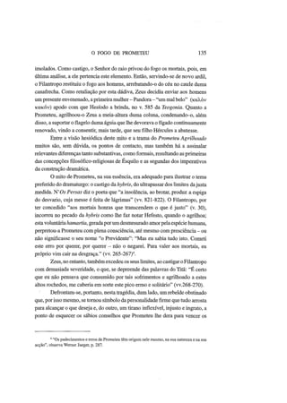 O FOGO DE PROMETEU 135
imolados. Como castigo, o Senhor do raio privou do fogo os mortais, pois, em
última análise, a ele pertencia este elemento. Então, servindo-se de novo ardil,
o Filantropo restituiu o fogo aos homens, arrebatando-o do céu no caule duma
canafrecha. Como retaliação por esta dádiva, Zeus decidiu enviar aos homens
um presente envenenado, a primeira mulher - Pandora - "um mal belo" (καλόν
κακόν) apodo com que Hesíodo a brinda, no v. 585 da Teogonia. Quanto a
Prometeu, agrilhoou-o Zeus a meia-altura duma coluna, condenando-o, além
disso, a suportar o flagelo duma águia que lhe devorava o fígado continuamente
renovado, vindo a consentir, mais tarde, que seu filho Hércules a abatesse.
Entre a visão hesiódica deste mito e a trama do Prometeu Agrilhoado
muitos são, sem dúvida, os pontos de contacto, mas também há a assinalar
relevantes diferenças tanto substantivas, como formais, resultando as primeiras
das concepções filosófico-religiosas de Esquilo e as segundas dos imperativos
da construção dramática.
O mito de Prometeu, na sua essência, era adequado para ilustrar o tema
preferido do dramaturgo: o castigo da hybris, do ultrapassar dos limites dajusta
medida. N'Oi Persas diz o poeta que "a insolência, ao brotar, produz a espiga
do desvario, cuja messe é feita de lágrimas" (vv. 821-822). O Filantropo, por
ter concedido "aos mortais honras que transcendem o que é justo" (v. 30),
incorreu no pecado da hybris como lhe faz notar Hefesto, quando o agrilhoa;
esta voluntária hamartia, geradapor um desmesurado amor pela espécie humana,
perpretou-a Prometeu com plena consciência, até mesmo com presciência - ou
não significasse o seu nome "o Previdente": "Mas eu sabia tudo isto. Cometi
este erro por querer, por querer - não o negarei. Para valer aos mortais, eu
próprio vim cair na desgraça." (vv. 265-267)4
.
Zeus, no entanto, também excedeu os seus limites, ao castigar o Filantropo
com demasiada severidade, o que, se depreende das palavras do Titã: "É certo
que eu não pensava que consumido por tais sofrimentos e agrilhoado a estes
altos rochedos, me caberia em sorte este pico ermo e solitário" (vv.268-270).
Defrontam-se, portanto, nesta tragédia, dum lado, um rebelde obstinado
que, por isso mesmo, se tornou símbolo da personalidade firme que tudo arrosta
para alcançar o que deseja e, do outro, um tirano inflexível, injusto e ingrato, a
ponto de esquecer os sábios conselhos que Prometeu lhe dera para vencer os
4
"Os padecimentos e erros de Prometeu têm origem nele mesmo, na sua natureza e na sua
acção", observa Werner Jaeger, p. 287.
 