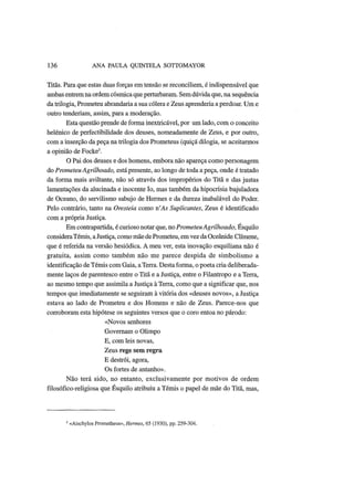 136 ANA PAULA QUINTELA SOTTOMAYOR
Titãs. Para que estas duas forças em tensão se reconciliem, é indispensável que
ambas entremna ordemcósmica queperturbaram. Semdúvida que, na sequência
da trilogia, Prometeu abrandaria a sua cólera e Zeus aprenderia a perdoar. Um e
outro tenderiam, assim, para a moderação.
Esta questão prende de forma inextricável, por um lado, com o conceito
helénico de perfectibilidade dos deuses, nomeadamente de Zeus, e por outro,
com a inserção da peça na trilogia dos Prometeus (quiçá dilogia, se aceitarmos
a opinião de Focke5
.
O Pai dos deuses e dos homens, embora não apareça como personagem
do Prometeu Agrilhoado, está presente, ao longo de toda a peça, onde é tratado
da forma mais aviltante, não só através dos impropérios do Titã e das justas
lamentações da alucinada e inocente Io, mas também da hipocrisia bajuladora
de Oceano, do servilismo sabujo de Hermes e da dureza inabalável do Poder.
Pelo contrário, tanto na Oresteia como n'As Suplicantes, Zeus é identificado
com a própria Justiça.
Em contrapartida, é curioso notar que, no PrometeuAgrilhoado, Esquilo
considera Témis, a Justiça, como mãe de Prometeu, em vez da Oceânide Clímene,
que é referida na versão hesiódica. A meu ver, esta inovação esquiliana não é
gratuita, assim como também não me parece despida de simbolismo a
identificação de Témis com Gaia, a Terra. Desta forma, o poeta cria deliberada-
mente laços de parentesco entre o Titã e a Justiça, entre o Filantropo e a Terra,
ao mesmo tempo que assimila a Justiça à Terra, como que a significar que, nos
tempos que imediatamente se seguiram à vitória dos «deuses novos», a Justiça
estava ao lado de Prometeu e dos Homens e não de Zeus. Parece-nos que
corroboram esta hipótese os seguintes versos que o coro entoa no párodo:
«Novos senhores
Governam o Olimpo
E, com leis novas,
Zeus rege sem regra
Ε destrói, agora,
Os fortes de antanho».
Não terá sido, no entanto, exclusivamente por motivos de ordem
filosófico-religiosa que Esquilo atribuiu a Témis o papel de mãe do Titã, mas,
' «Aischylos Prometheus», Hermes, 65 (1930), pp. 259-304.
 