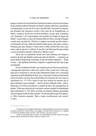 O FOGO DE PROMETEU 137
porque, do ponto de vista formal da construção do drama, precisava de explicar
de que maneira conhecia Prometeu um funesto vaticínio sobre Zeus, que predizia
a sua destruição, no caso de ele se unir à Nereide Tétis. Este precioso segredo,
que Prometeu não tencionava revelar a Zeus antes de ser desagrilhoado, só
Témis o conhecia, devido aos seus dons proféticos, ela que, aliás, no prólogo
d'As Euménides (v.2) é apresentada como profetisa do templo de Apolo em
Delfos6
. Assim sendo, ao fazer de Prometeu filho de Témis, encontrou Esquilo
o modo mais verosímil de o Titã ficar a conhecer um oráculo que lhe valeria a
sua libertação. De resto, tinha sido também Témis quem, como mãe, revelara a
Prometeu que, para alcançar a vitória sobre os Titãs, deveria Zeus usar como
arma a astúcia, que não a violência. E, por fim, é de Témis que Prometeu herda
os dons divinatórios patentes sobretudo no diálogo com Io.
Penso não ser meramente formal uma outra diferença em relação à
narrativa do mito que Esquilo recebeu das mãos de Hesíodo - a presença, de
modo nenhum despicienda, no prólogo, de duas divindades alegóricas - Poder
e Força - que agrilhoam Prometeu, conquanto a segunda mais não seja do que
um figurante.
Ε à luz da opinião de Dodds7
, que considera que, no PrometeuAgrilhoado,
o protagonista representa o saber sem o poder e Zeus o poder sem o saber, que
julgo dever interpretar-se esta inovação intimamente ligada com a concepção
esquiliana da perfectibilidade de Zeus, que, ao princípio, dominava unicamente
através do poder e da força. Em conformidade com este ponto de vista, surge no
Agamémnon (vv. 177-178) a noção de que Zeus ensinou aos homens que só
pelo sofrimento é que se aprende - trata-se do bem conhecido πάθει μάτ)ος.
Outrossim, no Prometeu Agrilhoado, a respeito de Zeus, diz o protagonista, no
párodo: "Penso que, ainda um dia a sua alma se adoçará, quando for despedaçado
pelos sofrimentos" (v. 187-189) e, no êxodo, em resposta a Hermes, que perante
uma exclamação de dor do Titã, comenta: "Aí está umapalavra que Zeus ignora"
(v. 980), Prometeu responde: "Mas o tempo, envelhecendo, tudo ensina"
(v. 981).
6
Conforme se diz no prólogo de Euménides, a primeira profetisa a tomar assento no templo
de Apolo em Delfos foi a Terra (Gaia) e, em seguida, a sua filha Témis. Prometeu, no Io
episódio
(w. 209-210), identifica Témis com Gaia: "uma só forma, com muitos nomes".
7
Ponto de vista apresentado em aulas, na Universidade de Oxford, apud Μ. H. Rocha
Pereira, Estudos de História da Cultura Clássica, Lisboa8
, p. 411.
 