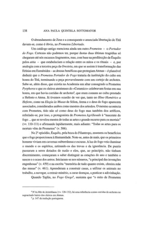 138 ANA PAULA QUINTELA SOTTOMAYOR
O abrandamento de Zeus e a consequente e anunciada libertação do Titã
davam-se, como é óbvio, no Prometeu Libertado.
Um catálogo antigo menciona ainda um outro Prometeu - o Portador
do Fogo. Certezas não podemos ter, porque destas duas últimas tragédias só
chegaram até nós escassos fragmentos, mas, combase napredilecção de Esquilo
pelos aitia - que estabeleciam a relação entre os mitos e os rituais - e, por
analogia com a terceira peça da Oresteia, em que se assiste à transformação das
Erínias em Euménides - as deusas benéficas que protegiam Atenas - é plausível
deduzir que o Prometeu Portador do Fogo trataria da instituição do culto em
honra do Titã, terminando a peça provavelmente com um cortejo de archotes.
Sabe-se, além disso, que existia na Academia um altar consagrado a Prometeu
Pyrphoros e que os oleiros atenienses do «Cerâmico» celebravam festas em sua
honra, em que havia corridas de archotes8
, que eram comuns ao culto prestado
a Hefesto e Atena. Já tivemos ocasião de ver que, tanto no Hino Homérico a
Hefesto, como na Elegia às Musas de Sólon, Atena e o deus do fogo aparecem
associados, considerados ambos como mestres dos artesãos. O mesmo acontecia
com Prometeu, tido não só como deus do fogo mas também dos artífices,
referindo-se, por isso, o protagonista de Prometeu Agrilhoado à "nascente do
fogo... que se revelou mestra de todas as artes e grande recurso para os mortais"
(vv. 110-111) e afirmando lapidarmente, mais adiante: "Todas as artes para os
mortais vêm de Prometeu" (v. 506).
No 2° episódio, Esquilo, pela boca do Filantropo, enumera os benefícios
que o fogo proporcionou à Humanidade. Note-se, antes de mais, que os primeiros
homens viviam em cavernas subterrâneas e escuras. Aluz do fogo veio iluminar
o mundo e os espíritos, retirando-os das trevas e da ignorância. De pueris
passaram a seres dotados de razão e eles, que, ao princípio, não tinham
discernimento, começaram a saber distinguir as estações do ano e também o
nascer e o ocaso dos astros. Iniciaram-se nos números, "a principal das invenções
engenhosas" (v. 459) e na escrita "memória de tudo quanto existe, obreira mãe
das musas" (v. 461). Aprenderam a construir casas, a utilizar os animais no
trabalho, a navegar, a extrair minério, a curar doenças, a praticar a adivinhação.
Quando Taplin, no Fogo Grego9
, sustenta que "o mito de Prometeu
8
WAs Rãs de Aristófanes (vv. 128-132), há uma referência a estas corridas de archotes no
supracitado bairro dos oleiros em Atenas.
9
p. 147 da tradução portuguesa.
 