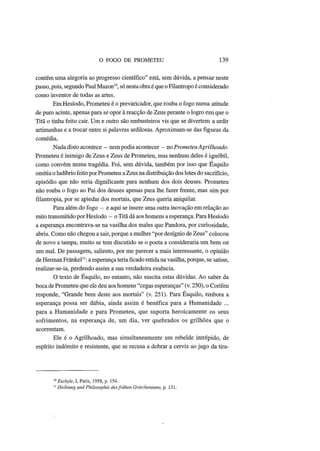 O FOGO DE PROMETEU 139
contém uma alegoria ao progresso científico" está, sem dúvida, a pensar neste
passo, pois, segundo Paul Mazon10
, só nesta obra é que o Filantropo é considerado
como inventor de todas as artes.
Em Hesíodo, Prometeu é o prevaricador, que rouba o fogo numa atitude
de puro acinte, apenas para se opor à reacção de Zeus perante o logro em que o
Titã o tinha feito cair. Um e outro são embusteiros vis que se divertem a urdir
artimanhas e a trocar entre si palavras ardilosas. Aproximam-se das figuras da
comédia.
Nada disto acontece - nempodia acontecer - no Prometeu Agrilhoado.
Prometeu é inimigo de Zeus e Zeus de Prometeu, mas nenhum deles é ignóbil,
como convém numa tragédia. Foi, sem dúvida, também por isso que Esquilo
omitiu o ludíbrio feito por Prometeu aZeus na distribuição dos lotes do sacrifício,
episódio que não seria dignificante para nenhum dos dois deuses. Prometeu
não rouba o fogo ao Pai dos deuses apenas para lhe fazer frente, mas sim por
filantropia, por se apiedar dos mortais, que Zeus queria aniquilar.
Para além do fogo - e aqui se insere uma outra inovação em relação ao
mito transmitido por Hesíodo - o Titã dá aos homens a esperança. Para Hesíodo
a esperança encontrava-se na vasilha dos males que Pandora, por curiosidade,
abriu. Como não chegou a sair, porque a mulher "por desígnio de Zeus" colocou
de novo a tampa, muito se tem discutido se o poeta a consideraria um bem ou
um mal. De passagem, saliento, por me parecer a mais interessante, o opinião
de Herman Frãnkel11
: a esperança teria ficado retida na vasilha, porque, se saísse,
realizar-se-ia, perdendo assim a sua verdadeira essência.
O texto de Esquilo, no entanto, não suscita estas dúvidas. Ao saber da
boca de Prometeu que ele deu aos homens "cegas esperanças" (v. 250), o Corifeu
responde, "Grande bem deste aos mortais" (v. 251). Para Esquilo, embora a
esperança possa ser dúbia, ainda assim é benéfica para a Humanidade ...
para a Humanidade e para Prometeu, que suporta heroicamente os seus
sofrimentos, na esperança de, um dia, ver quebrados os grilhões que o
acorrentam.
Ele é o Agrilhoado, mas simultaneamente um rebelde intrépido, de
espírito indómito e resistente, que se recusa a dobrar a cerviz ao jugo da tira-
10
Eschyle, I, Paris, 1958, p. 154.
11
Dichtung und Philosophie desfriihen Griechentums, p. 131.
 