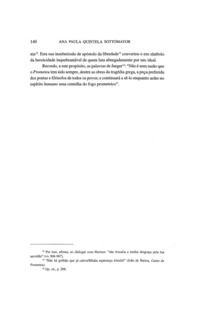 140 ANA PAULA QUINTELA SOTTOMAYOR
nia12
. Esta sua insubmissão de apóstolo da liberdade13
converteu-o em símbolo
da heroicidade inquebrantável de quem luta abnegadamente por um ideal.
Recordo, a este propósito, as palavras de Jaeger14
: "Não é sem razão que
o Prometeu tem sido sempre, dentre as obras da tragédia grega, a peça preferida
dos poetas e filósofos de todos os povos; e continuará a sê-lo enquanto arder no
espírito humano uma centelha do fogo prometeico".
12
Por isso, afirma, ao dialogar com Hermes: "não trocaria a minha desgraça pela tua
servidão" (vv. 966-967).
13
"Não há grilhão que já cative/Minha esperança triunfal" (João de Barros, Canto de
Prometeu).
14
Op. cit., p. 288.
 