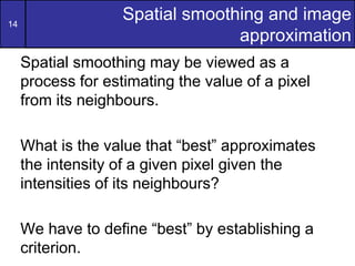 14
Spatial smoothing and image
approximation
Spatial smoothing may be viewed as a
process for estimating the value of a pixel
from its neighbours.
What is the value that “best” approximates
the intensity of a given pixel given the
intensities of its neighbours?
We have to define “best” by establishing a
criterion.
 
