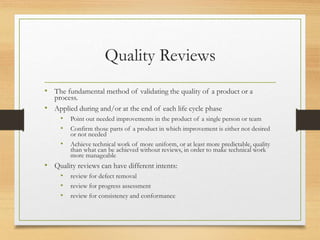 Quality Reviews
• The fundamental method of validating the quality of a product or a
process.
• Applied during and/or at the end of each life cycle phase
• Point out needed improvements in the product of a single person or team
• Confirm those parts of a product in which improvement is either not desired
or not needed
• Achieve technical work of more uniform, or at least more predictable, quality
than what can be achieved without reviews, in order to make technical work
more manageable
• Quality reviews can have different intents:
• review for defect removal
• review for progress assessment
• review for consistency and conformance
 