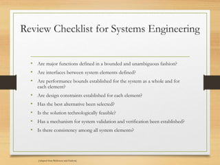 Review Checklist for Systems Engineering
• Are major functions defined in a bounded and unambiguous fashion?
• Are interfaces between system elements defined?
• Are performance bounds established for the system as a whole and for
each element?
• Are design constraints established for each element?
• Has the best alternative been selected?
• Is the solution technologically feasible?
• Has a mechanism for system validation and verification been established?
• Is there consistency among all system elements?
[Adapted from Behforooz and Hudson]
 