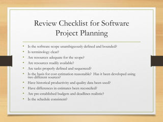 Review Checklist for Software
Project Planning
• Is the software scope unambiguously defined and bounded?
• Is terminology clear?
• Are resources adequate for the scope?
• Are resources readily available?
• Are tasks properly defined and sequenced?
• Is the basis for cost estimation reasonable? Has it been developed using
two different sources?
• Have historical productivity and quality data been used?
• Have differences in estimates been reconciled?
• Are pre-established budgets and deadlines realistic?
• Is the schedule consistent?
 