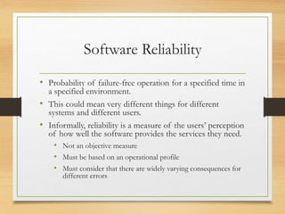 Software Reliability
• Probability of failure-free operation for a specified time in
a specified environment.
• This could mean very different things for different
systems and different users.
• Informally, reliability is a measure of the users’ perception
of how well the software provides the services they need.
• Not an objective measure
• Must be based on an operational profile
• Must consider that there are widely varying consequences for
different errors
 