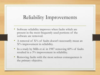 Reliability Improvements
• Software reliability improves when faults which are
present in the most frequently used portions of the
software are removed.
• A removal of X% of faults doesn’t necessarily mean an
X% improvement in reliability.
• In a study by Mills et al. in 1987 removing 60% of faults
resulted in a 3% improvement in reliability.
• Removing faults with the most serious consequences is
the primary objective.
 