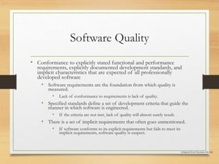 Software Quality
• Conformance to explicitly stated functional and performance
requirements, explicitly documented development standards, and
implicit characteristics that are expected of all professionally
developed software
• Software requirements are the foundation from which quality is
measured.
• Lack of conformance to requirements is lack of quality.
• Specified standards define a set of development criteria that guide the
manner in which software is engineered.
• If the criteria are not met, lack of quality will almost surely result.
• There is a set of implicit requirements that often goes unmentioned.
• If software conforms to its explicit requirements but fails to meet its
implicit requirements, software quality is suspect.
[Adapted from Pressman 4th Ed]
 