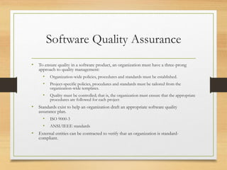 Software Quality Assurance
• To ensure quality in a software product, an organization must have a three-prong
approach to quality management:
• Organization-wide policies, procedures and standards must be established.
• Project-specific policies, procedures and standards must be tailored from the
organization-wide templates.
• Quality must be controlled; that is, the organization must ensure that the appropriate
procedures are followed for each project
• Standards exist to help an organization draft an appropriate software quality
assurance plan.
• ISO 9000-3
• ANSI/IEEE standards
• External entities can be contracted to verify that an organization is standard-
compliant.
 