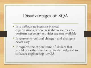 Disadvantages of SQA
• It is difficult to institute in small
organizations, where available resources to
perform necessary activities are not available
• It represents cultural change - and change is
never easy
• It requires the expenditure of dollars that
would not otherwise be explicitly budgeted to
software engineering or QA
 
