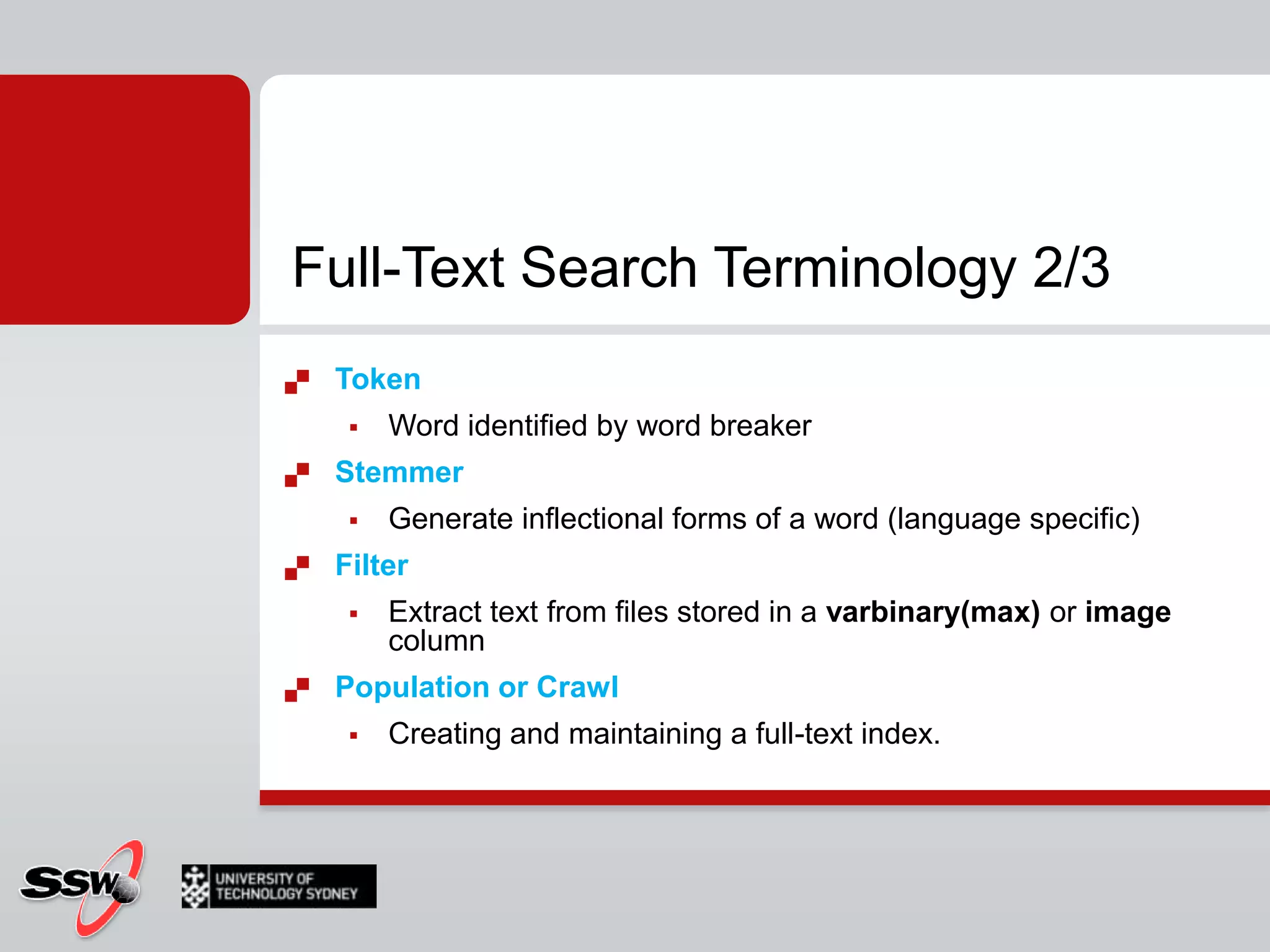 Used in full text queries Full-text catalog Group of full text indexes (Container)Word breaker Tokenizes text based on languageFull-Text Search Terminology 2/3TokenWord identified by word breakerStemmer Generate inflectional forms of a word (language specific)Filter Extract text from files stored in a varbinary(max) or image columnPopulation or Crawl Creating and maintaining a full-text index.