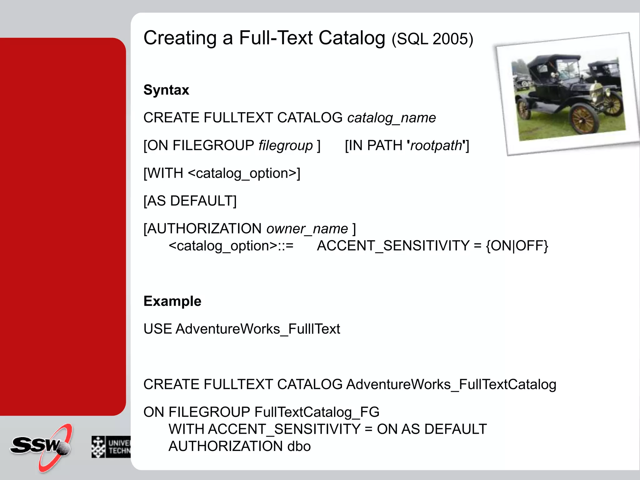 Creating a Full-Text Catalog (SQL 2005)SyntaxCREATE FULLTEXT CATALOG catalog_name      [ON FILEGROUP filegroup]      [IN PATH 'rootpath']      [WITH <catalog_option>]      [AS DEFAULT]      [AUTHORIZATION owner_name ] <catalog_option>::=      ACCENT_SENSITIVITY = {ON|OFF} ExampleUSE AdventureWorks_FulllTextCREATE FULLTEXT CATALOG AdventureWorks_FullTextCatalogON FILEGROUP FullTextCatalog_FGWITH ACCENT_SENSITIVITY = ON AS DEFAULTAUTHORIZATION dbo