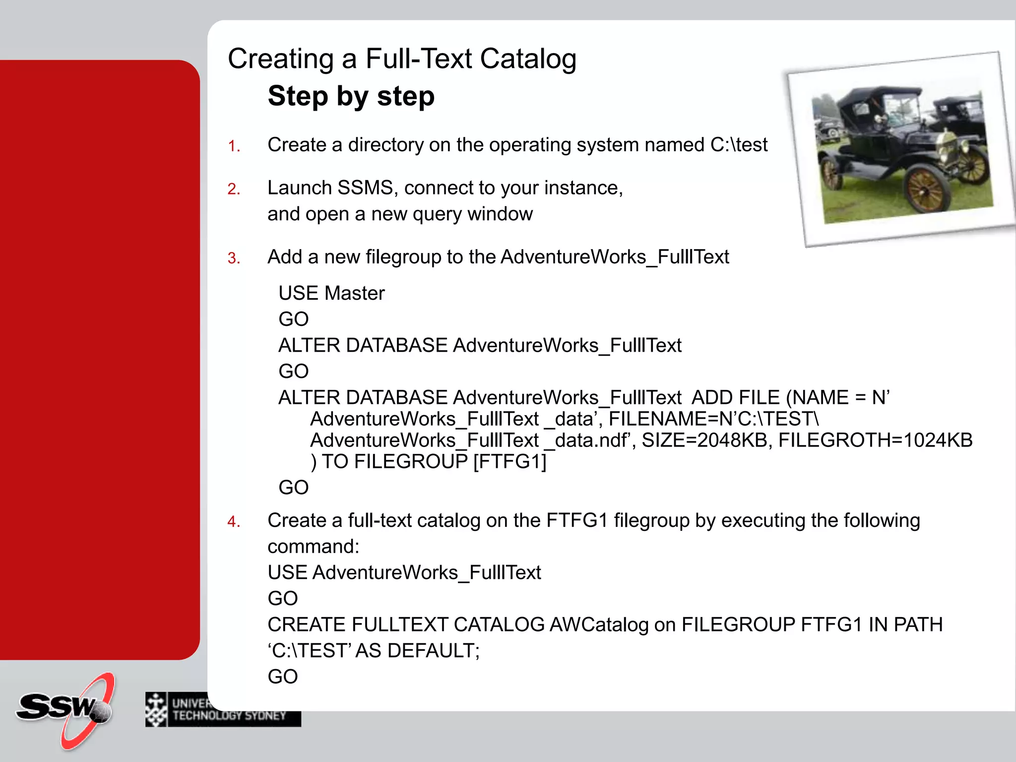 Creating a Full-Text CatalogStep by stepCreate a directory on the operating system named C:\testLaunch SSMS, connect to your instance, and open a new query windowAdd a new filegroup to the AdventureWorks_FulllTextUSE MasterGOALTER DATABASE AdventureWorks_FulllTextGOALTER DATABASE AdventureWorks_FulllText  ADD FILE (NAME = N’ AdventureWorks_FulllText _data’, FILENAME=N’C:\TEST\ AdventureWorks_FulllText _data.ndf’, SIZE=2048KB, FILEGROTH=1024KB ) TO FILEGROUP [FTFG1]GOCreate a full-text catalog on the FTFG1 filegroup by executing the following command:USE AdventureWorks_FulllTextGOCREATE FULLTEXT CATALOG AWCatalog on FILEGROUP FTFG1 IN PATH ‘C:\TEST’ AS DEFAULT;GO