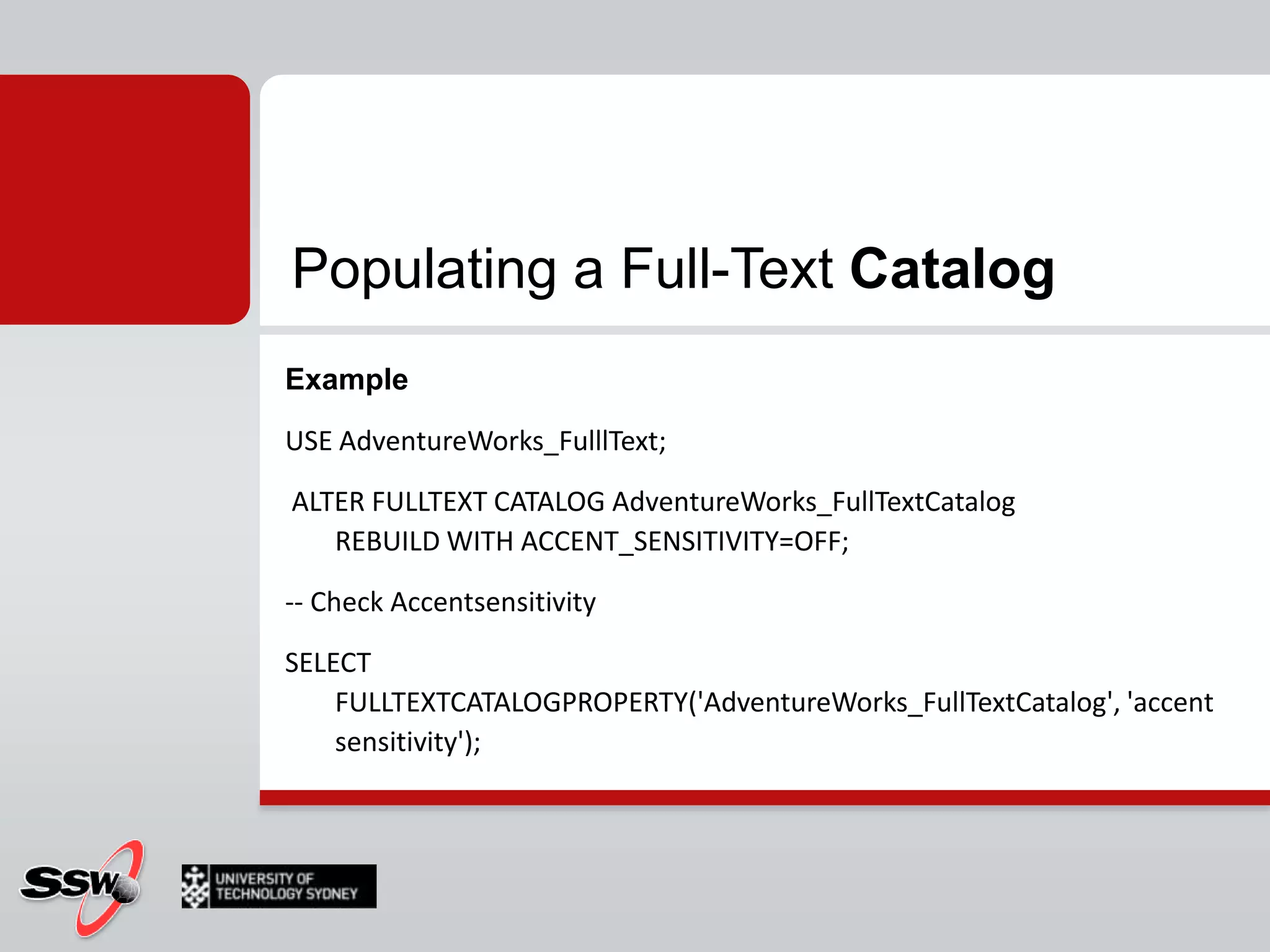 Populating a Full-Text CatalogSyntaxALTER FULLTEXT CATALOG catalog_name{ REBUILD [ WITH ACCENT_SENSITIVITY = { ON | OFF } ] | REORGANIZE | AS DEFAULT }REBUILD deletes and rebuildACCENT_SENSITIVITY changeREORGANIZE merges all changesPerformanceFrees up disk and memory 