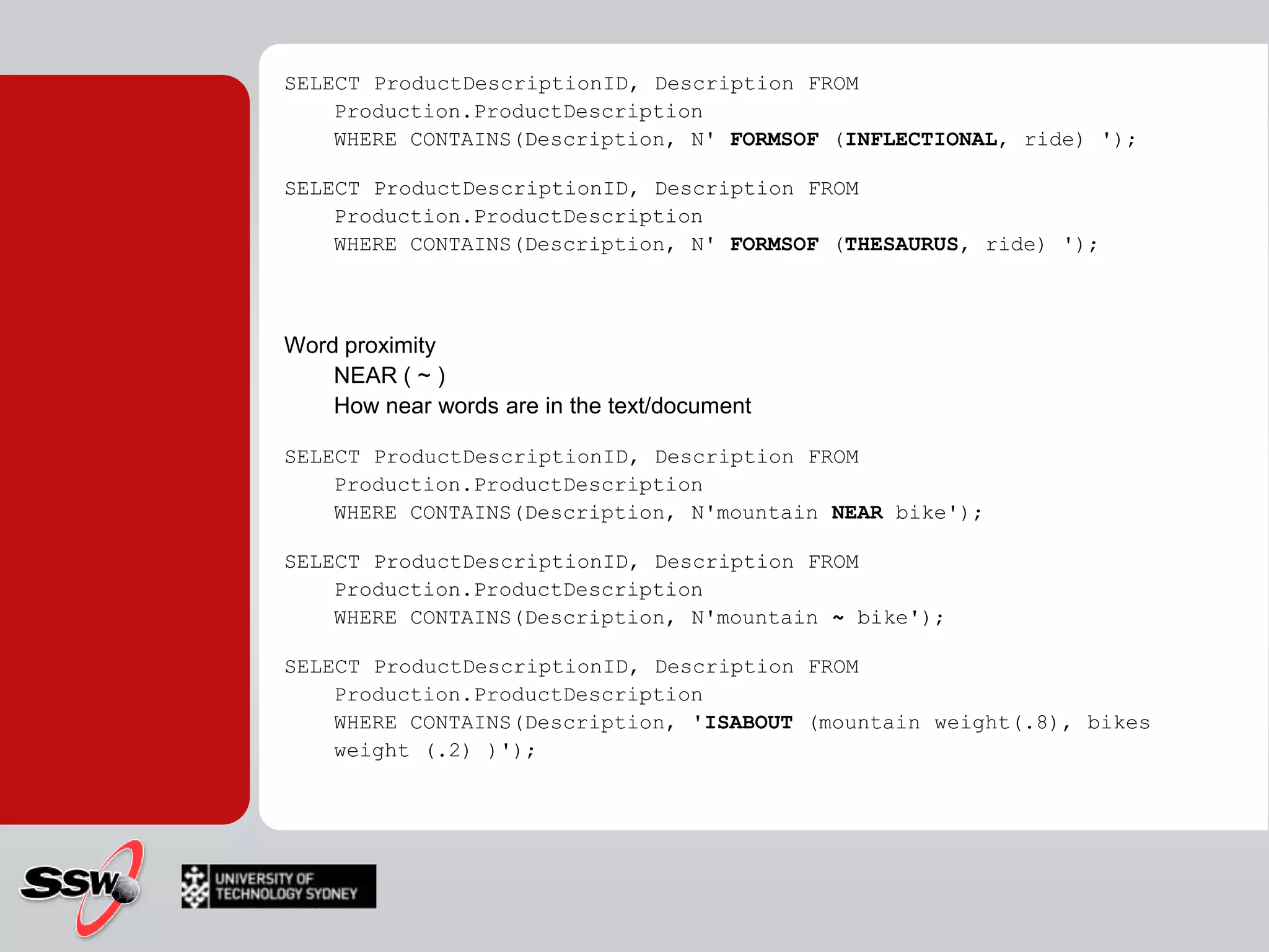 CONTAINSLets you precise what fuzzy matching algorithm to useSELECT ProductDescriptionID, Description FROM Production.ProductDescriptionWHERE CONTAINS(Description, N'bike');SELECT ProductDescriptionID, Description FROM Production.ProductDescriptionWHERE CONTAINS(Description, N‘”bike*”'):INFLECTIONAL Consider word stems in search“ride“  “riding", “riden", ..THESAURUSReturn Synonyms"metal“   "gold", "aluminium"," steel", ..
