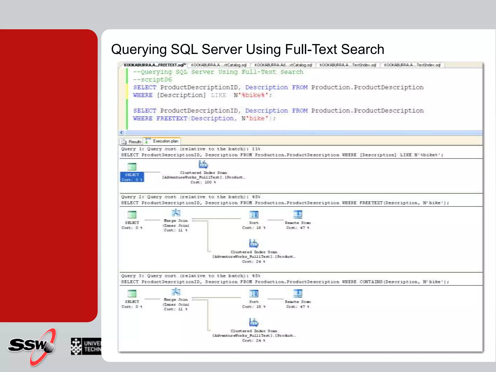 SELECT ProductDescriptionID, Description FROM Production.ProductDescriptionWHERE CONTAINS(Description, N' FORMSOF (INFLECTIONAL, ride) ');SELECT ProductDescriptionID, Description FROM Production.ProductDescriptionWHERE CONTAINS(Description, N' FORMSOF (THESAURUS, ride) ');Word proximity NEAR ( ~ ) How near words are in the text/documentSELECT ProductDescriptionID, Description FROM Production.ProductDescriptionWHERE CONTAINS(Description, N'mountainNEAR bike');SELECT ProductDescriptionID, Description FROM Production.ProductDescriptionWHERE CONTAINS(Description, N'mountain~ bike');SELECT ProductDescriptionID, Description FROM Production.ProductDescriptionWHERE CONTAINS(Description, 'ISABOUT (mountain weight(.8), bikes weight (.2) )');