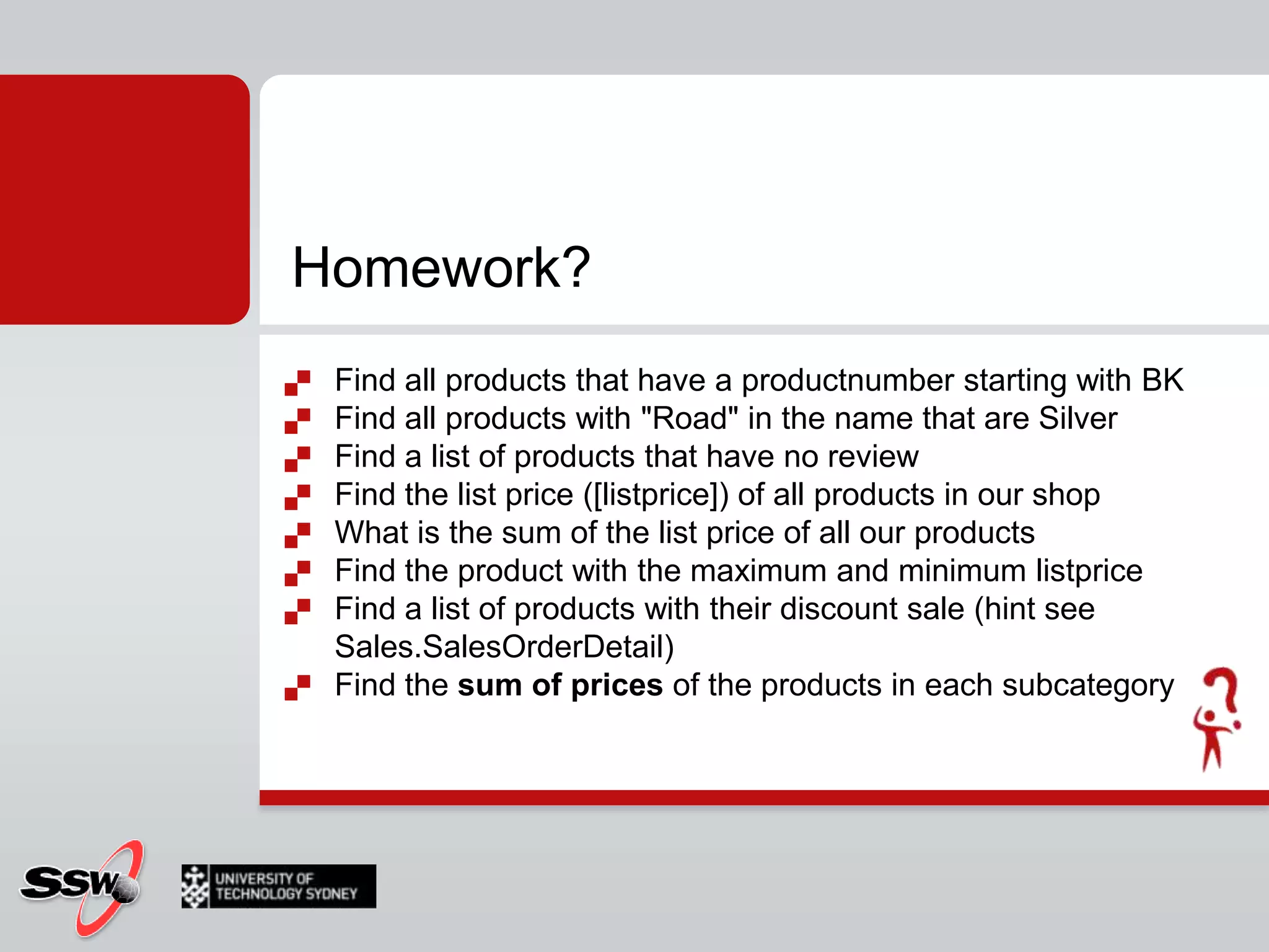 Homework?Find all products that have a productnumber starting with BKFind all products with "Road" in the name that are SilverFind a list of products that have no reviewFind the list price ([listprice]) of all products in our shopWhat is the sum of the list price of all our productsFind the product with the maximum and minimum listpriceFind a list of products with their discount sale (hint see Sales.SalesOrderDetail)Find the sum of pricesof the products in each subcategory