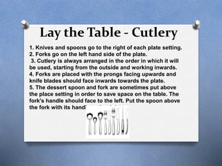 Lay the Table - Cutlery
1. Knives and spoons go to the right of each plate setting.
2. Forks go on the left hand side of the plate.
3. Cutlery is always arranged in the order in which it will
be used, starting from the outside and working inwards.
4. Forks are placed with the prongs facing upwards and
knife blades should face inwards towards the plate.
5. The dessert spoon and fork are sometimes put above
the place setting in order to save space on the table. The
fork's handle should face to the left. Put the spoon above
the fork with its handle to the right.
 