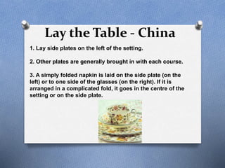 Lay the Table - China
1. Lay side plates on the left of the setting.
2. Other plates are generally brought in with each course.
3. A simply folded napkin is laid on the side plate (on the
left) or to one side of the glasses (on the right). If it is
arranged in a complicated fold, it goes in the centre of the
setting or on the side plate.
 