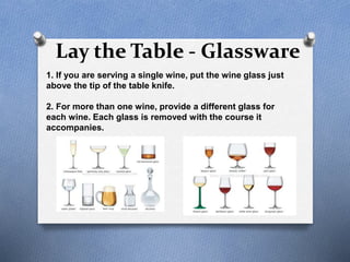 Lay the Table - Glassware
1. If you are serving a single wine, put the wine glass just
above the tip of the table knife.
2. For more than one wine, provide a different glass for
each wine. Each glass is removed with the course it
accompanies.
 