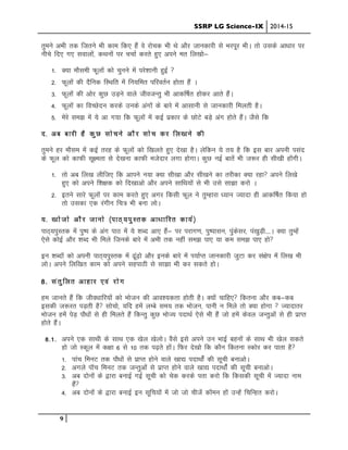 SSRP LG Science-IX 2014-15
9
rqeus vHkh rd ftrus Hkh dke fd, gSa os jkspd Hkh Fks vkSj tkudkjh ls Hkjiwj HkhA rks mlds vk/kkj ij
uhps fn, x, lokyksa] dFkuksa ij ppkZ djrs gq, vius er fy[kkss&
1- D;k ekSleh Qwyksa dks pquus esa ijs”kkuh gqbZ 
2- Qwyksa dh nSfud fLFkfr esa fu;fer ifjorZu gksrk gSa A
3- Qwyksa dh vksj dqN mM+us okys thotUrq Hkh vkdf’kZr gksdj vkrs gSaA
4- Qwyksa dk foPNsnu djds muds vaxksa ds ckjs esa vklkuh ls tkudkjh feyrh gSA
5- esjs le> esa ;s vk x;k fd Qwyksa esa dbZ izdkj ds NksVs cM+s vax gksrs gSaA tSls fd
n- vc ckjh gS dqN lkspus vkSj lksp dj fy[kus dh
rqeus gj ekSle esa dbZ rjg ds Qwyksa dks f[kyrs gq, ns[kk gSA ysfdu ;s r; gS fd bl ckj viuh ilan
ds Qwy dks dkQh lw{erk ls ns[kuk dkQh etsnkj yxk gksxkA dqN ubZ ckrsa Hkh t:j gh lh[kh gksaxhA
1- rks vc fy[k yhft, fd vkius u;k D;k lh[kk vkSj lh[kus dk rjhdk D;k jgk vius fy[ks
gq, dks vius f”k{kd dks fn[kkvks vkSj vius lkfFk;ksa ls Hkh mls lk>k djks A
2- brus lkjs Qwyksa ij dke djrs gq, vxj fdlh Qwy us rqEgkjk /;ku T;knk gh vkdf’kZr fd;k gks
rks mldk ,d jaxhu fp= Hkh cuk yksA
;- [kkstks vkSj tkuks ¼ikB~;iqLrd vk/kkfjr dk;Z½
IkkB~;iqLrd esa iq’Ik ds vax ikB esa ;s “kCn vk, gSa& Ikj ijkx.k] iq’iklu] iqadslj] ia[kqM+h----A D;k rqEgsa
,sls dksbZ vkSj “kCn Hkh feys ftuds ckjs esa vHkh rd ugha le> ik, ;k de le> ik, gks
bu “kCnksa dks viuh ikB~;iqLrd esa <wa<+ks vkSj buds ckjs esa Ik;kZIr tkudkjh tqVk dj la{ksi esa fy[k Hkh
yksA vius fyf[kr dke dks vius lgikBh ls lk>k Hkh dj ldrs gksA
8- larqfyr vkgkj ,oa jksx
ge tkurs gSa fd tho/kkfj;ksa dks Hkkstu dh vko”;drk gksrh gSA D;ksa pkfg, fdruk vkSj dc&dc
bldh t:jr iM+rh gS lkspks] ;fn gesa yEcs le; rd Hkkstu] ikuh u feys rks D;k gksxk  T;knkrj
Hkkstu gesa isM+ ikS/kksa ls gh feyrs gSa fdUrq dqN HkksT; inkFkZ ,sls Hkh gSa tks gesa dsoy tUrqvksa ls gh izkIr
gksrs gSaaA
8-1- vius ,d lkFkh ds lkFk ,d [ksy [ksyksA oSls bls vius mu HkkbZ cguksa ds lkFk Hkh [ksy ldrs
gks tks Ldwy esa d{kk 6 ls 10 rd i<+rs gksaA fQj ns[kks fd dkSu fdruk Ldksj dj ikrk gS
1- ikap feuV rd ikS/kksa ls izkIr gksus okys [kk| inkFkksaZ dh lwph cukvksA
2- vxys ikWp feuV rd tUrqvksa ls izkIr gksus okys [kk| inkFkksaZ dh lwph cukvksA
3- vc nksuksa ds }kjk cukbZ xbZ lwph dks psd djds irk djks fd fdldh lwph esa T;knk uke
gSa
4- vc nksuksa ds }kjk cukbZ bu lwfp;ksa esa tks tks phtsa dkWeu gksa mUgsa fpfUgr djksA
 