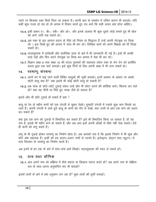 SSRP LG Science-IX 2014-15
14
iM+us ij fdldk jDr fdls fn;k tk ldrk gSA viuh ckr ds leFkZu esa mfpr dkj.k Hkh crkvksA ;fn
dgha dqN xyr gks jgk gks rks vkil esa fopkj djrs gq, r; djks fd lgh mRrj D;k gksuk pkfg,A
13-4- blh izdkj ,&] ch&] ,ch& vkSj vks&] vkSj buds vykok Hkh dqN nwljs tksM+s cukrs gq, Hkh [ksy
dks vkxs tkjh j[k ldrs gksA
13-5- vc jDr ds bl vknku iznku ds ihNs tks fu;e ;k fl)kUr gSa mUgsa viuh uksVcqd ij fy[k
yks A bl fy[ks gq, dh vkil esa tkap Hkh dj yksA fyf[kr dk;Z dks vius f”k{kd dks Hkh fn[kk
ldrs gksA
13-6- ikB~;iqLrd esa loZxzkgh vkSj lkoZf=d nkrk ds ckjs esa Hkh tkudkjh nh xbZ gSA bUgsa Hkh vPNh
rjg i<+ks vkSj fQj vius uksVcqd ij fy[k dj vkil esa psd Hkh dj yksA
13-7- foKku d{kk 8 rFkk d{kk 10 dh ikB~; iqLrdksa dh lgk;rk ysdj jDr ds ysu nsu dks iznf”kZr
djrk gqvk ,d pkVZ cukvksA bls dqN fnuksa ds fy, viuh d{kk esa Hkh yxk ldrs gksA
14- ijek.kq lajpuk
14-1- vius ?kj esa ikbZ tkus okyh fofo/k oLrqvksa dh lwph cukvksA buesa vkdkj ds vk/kkj ij lcls
NksVh oLrq D;k gS D;k blls Hkh dksbZ NksVh oLrq gks ldrh gS
14-2- vc pkd ds NksVs&NksVs VqdM+s ysdj mUgsa vkSj Hkh NksVk djus dh dksf”k”k djksA fdruk dj ikrs
gks D;k ;g phuh ;k fils gq, ued tSls gks ldrk gS
blls vkSj Hkh NksVs VqdM+s gks ldrs gSa D;k 
ckyw ;k jsr ds eghu d.kksa dks ,d maxyh ls Nwdj ns[kksA rqEgkjh maxyh esa mlds dqN d.k fpids jg
tkrs gSaA viuh maxyh esa vk;s gq;s ckyw ds d.kksa dks xkSj ls ns[kks] D;k muesa ls vki ,d d.k dks vyx
dj ldrs gSa
D;k bl ,d d.k dks VqdM+ksa esa foHkkftr dj ldrs gSa bls Hkh foHkkftr fd;k tk ldrk gS] gk¡ ;g
lp gS] blds Hkh eghu d.k gks ldrs gSa] vkSj vc vki bUgsa viuh vk¡[kksa ls lh/ks ugha ns[k ldrsA ,sls
gh d.kksa dks v.kq dgrs gSaA
v.kq ds Hkh VqdM+s gksdj ijek.kq dk fuekZ.k gksrk gSA vc vkidks irk gS fd blds fuekZ.k esa Hkh dqN vkSj
NksVs va”k lgk;d gSaA bUgha dks ge vyx&vyx ukeksa ls tkurs gSaA bysDVªku] izksVªku rFkk U;wVªkuA ;s
rRo feydj ds ijek.kq dk fuekZ.k djrs gSaA
vc buesa ls gj ,d ds ckjs esa ikap&ikap ckrsa fy[kksA ikB~;iqLrd dh enn ys ldrs gksA
15- rRo rFkk ;kSfxd
15-1- vki vius uke dks laf{kIr esa dSls dguk ;k fy[kuk ilUn djrs gks vc vius uke ds laf{kIr
:i ds lkFk viuk vuqekfur Hkkj Hkh crkvks
blls rRoksa ds ckjs esa D;k vuqeku yx jgk gS dqN rRoksa dh lwph cukvksA
 