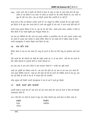 SSRP LG Science-IX 2014-15
15
15-2- vkius vius xk¡o esa [kkyh iM+s eSnkuksa esa Hkze.k ds le; ;k [ksy ds le; ns[kk gksxk fd dqN
tehu ds ,d fgLls esa ml LFkku ij lQsn ;k cknkeh jax dh tehu feyrh gSA ml txg ij
dqN Hkh ugha mxk gksxkA D;k og feV~Vh vkids fy, mi;ksxh gS ;k ugha gS
diM+s /kksus ds fy, ge fdldk mi;ksx djrs gS mu lkcquksa ,oa okf”kax ikmMjksa dh ,d lwph cuk,sa
bl feV~Vh ls Hkh dqN yksx dIkMs /kksrs gSaA vius cMs&cqtqxksZa ls irk djks] os vius diMs+ dSls /kksrs Fkss
viuh ikB~;&iqLrd foKku esa ist la- 195 dks i<+s vkSj ns[ksa& vkids vius Cykd] rglhy o ftys ds
fdl fgLls esa ;g inkFkZ iz—fr }kjk fu%”kqYd feyrk gSA
vc vki bu ;kSfxdksa dks vkSj tkusa rFkk budk izpfyr o jklk;fud uke Hkh tkusaA bldk mi;ksx dgka
dj ldrs gSa] budk D;k mi;ksx gS vkids nSfud thou esa bu lcds ckjs esa vf/kd le> ds fy,
viuh ikB~;iqLrd esa jlk;u foKku okys fgLls dks i<+saA
16- cy vkSj nkc
nSfud thou esa nkc dk D;k egRo gS vkyw dks dkVus ds fy, ge iSuh pkdw dk bLrseky D;ksa djrs
gSa
;fn vkids cSx dh ifV~V;ksa dks pkSM+h dh vis{kk iryh dj nsa] rks D;k gksxk Hkkjh cSx dks mBkus ds
fy, pkSM+h ifV~V;ksa ls vklkuh gksxh ;k iryh ifV~V;ksa lsA
cy rFkk nkc ds vki vius thou esa dbZ mnkgj.k ns[krs gSa  mudh ,d lwph cuk;sa
vkvks ,d pqukSrh dks Lohdkj djrs gSa& D;k vki rhu bZaVksa dks ,d gkFk ls ,d lkFk mBk ldrs gSa
pyks vkvks dksf”k”k djrs gSa& igys bu rhu bZaVksa dks ,sls gh mBkus dh dksf”k”k djrs gSa rFkk iqu% bls
,d cM+s fMCcs tks ikuh ls Hkjk gS] esa j[kdj bZaVksa dks mBk;saxs
dSlk vuqHko jgh fy[kks viuh ikB~;iqLrd es nkc ds ckjs esa Ik<+rs gq, fy[kksA
17- dk;Z] ÅtkZ vkSj lkeF;Z
vkidh le> esa dk;Z D;k gS D;k djus dks vki dk;Z dgrs gks dk;Z dks djus ds fy, gesa fdldh
vko”;drk gksrh gS
17-1 uhps fn, x, nksukas gh dkye esa dqN uke tksMks] ftuds }kjk dk;Z gksrk ;k fd;k tkrk gS&
ltho futhZo
euq’; lkbZfdy
tkuoj
 