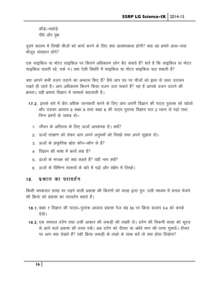 SSRP LG Science-IX 2014-15
16
dhM+s&edksM+s
ikS/ks vkSj o`{k
nwljs dkye esa fy[kh phtksa dks dk;Z djus ds fy, D;k vko”;drk gksxh D;k og gekjs vkl&ikl
ekStwn lalk/ku gksaxs
,d lkbfdy ;k eksVj lkbfdy ij fdrus vf/kdre yksx cSB ldrs gSa “krZ gS fd lkbfdy ;k eksVj
lkbfdy pyrh jgs] #ds uA D;k ,slh fLFkfr esa lkbfdy ;k eksVj lkbfdy py ldrh gS
D;k vkius dHkh otu mBkus dk vH;kl fd, gSa oSls vki ?kj ij phtksa dks b/kj ls m/kj mBkdj
j[krs gh jgrs gSaA vki vf/kdre fdrus fdxzk otu mBk ldrs gSa ;g gS vkids otu mBkus dh
{kerkA ;gh {kerk foKku esa lkeF;Z dgykrh gSA
17-2- blds ckjs esa vSkj vf/kd tkudkjh djus ds fy, vki viuh foKku dh ikB~; iqLrd dks [kksyks
vkSj mldk v/;k; 6 d{kk 9 rFkk d{kk 8 dh ikB~; iqLrd foKku ikB 2 /;ku ls i<+ks rFkk
fuEu iz”uksa ds tokc nks&
1- thou ds vfLrRo ds fy, ÅtkZ vko”;d gSA D;ksa
2- ÅtkZ laj{k.k dks ysdj vki vius vuqHkoksa dks fy[kks rFkk vius lq>ko nksA
3- ÅtkZ ds izk—frd Lkzksr dkSu&dkSu ls gSa
4- foKku dh Hkk’kk esa dk;Z D;k gS
5- ÅtkZ ds ek=d dks D;k dgrs gSa ;gh uke D;ksa
6- ÅtkZ ds fofHkUu Lo:iksa ds ckjs esa i<+ks vkSj la{ksi esa fy[kksA
18- izdk”k dk ijkorZu
fdlh pednkj lrg ij iM+us okyh izdk”k dh fdj.kksa dks lrg }kjk iqu% mlh ek/;e esa okil Hkstus
dh fØ;k dks izdk”k dk ijkorZu dgrs gSaA
18-1- d{kk 7 foKku dh ikB~;&iqLrd v/;k; izdk”k ist la0 55 ij fØ;k dyki 5-4 dks djds
ns[kssaA
18-2- ,d lery niZ.k rFkk mlh vkdkj dh ydM+h dh r[rh ysaA niZ.k dh fpduh lrg dks lwjt
ls vkus okys izdk”k dh rjQ j[ksaA vc niZ.k dks nhokj ;k va/ksjs Hkkx dh rjQ ?kqek;saA nhokj
ij vki D;k ns[krs gSa ;gh fØ;k ydM+h ds r[rs ds lkFk djsa rks D;k gksrk fn[ksxk
 