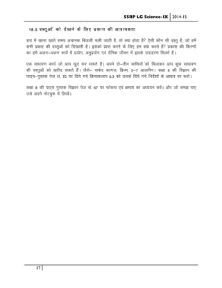 SSRP LG Science-IX 2014-15
17
18-3- oLrqvksa dks ns[kus ds fy, izdk”k dh vko”;drk
jkr esa [kkuk [kkrs le; vpkud fctyh pyh tkrh gS] rks D;k gksrk gS ,slh dkSu lh oLrq gS] tks gesa
lHkh izdkj dh oLrqvksa dks fn[kkrh gSA bldks izkIr djus ds fy, ge D;k djrs gSa izdk”k dh fdj.kksa
dk gesa vyx&vyx :iksa esa iz;ksx] vuqiz;ksx ,oa nSfud thou esa blds mnkgj.k feyrs gSaA
,d lk/kkj.k dk;Z tks vki [kqn dj ldrs gSaA vius nks&rhu lkfFk;ksa adks feykdj vki dqN lk/kkj.k
lh oLrqvksaa dks [kjhn ldrs gSaA tSls& lQsn dkxt] fizTe] 5&7 vkyfiuA d{kk 8 dh foKku dh
ikB~;&iqLrd ist la- 70 ij fn;s x;s fØ;kdyki 6-3 dks mlds fn;s x;s funsZ”kksa ds vk/kkj ij djksA
d{kk 8 dh ikB~; iqLrd foKku ist la- 67 ij Qksdl ,oa {kerk dk v/;;u djsaA vkSj tks le> ik,
mls vius uksVcqd esa fy[ksaA
 