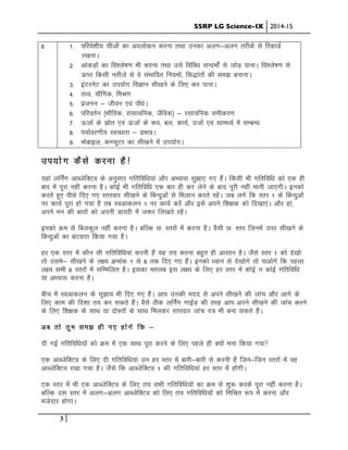 SSRP LG Science-IX 2014-15
3
6 1- ifjos”kh; phtksa dk voyksdu djuk rFkk mudk vYkx&vyx rjhds ls fjdkMZ
j[kukA
2- vkadM+ksa dk fo”ys’k.k Hkh djuk rFkk mls fofo/k lUnHkkZsa ls tksM+ ikukA fo”ys’k.k ls
izkIr fdlh urhts ls os laHkkfor fu;eksa] fl)karksa dh le> cukukA
3- baVjusV dk mi;ksx foKku lh[kus ds fy, dj ikukA
4- rRo] ;kSfxd] feJ.k
5- iztuu & thou ,oa ikS/ksA
6- ifjorZu ¼HkkSfrd] jklk;fud] tSfod½ & jlk;fud lehdj.k
7- ÅtkZ ds lzksr ,oa ÅtkZ ds :i] cy] dk;Z] mtkZ ,oa lkeF;Z esa lEcU/k
8- i;kZoj.kh; LoPNrk & izHkkoA
9- eksckbYk] dEI;wVj dk lh[kus esa mi;ksxA
mi;ksx dSls djuk gS!
;gka yfuZax vkCtsfDVo ds vuqlkj xfrfof/k;ka vkSj vH;kl lq>k, x, gSaA fdlh Hkh xfrfof/k dks ,d gh
ckj eaas iwjk ugha djuk gSA dksbZ Hkh xfrfof/k ,d ckj gh dj ysus ds ckn iwjh ugha ekuh tk,xhA budks
djrs gq, ihNs fn, x, Lrjokj lh[kus ds fcUnqvksa ls feyku djrs jgsaA tc yxs fd Lrj 1 ds fcUnqvksa
ij dk;Z iwjk gks x;k gS rc Lovkdyu 1 ij dk;Z djsa vkSj bls vius f”k{kd dks fn[kk,aA vkSj gka]
vius eu dh ckrksa dks viuh Mk;jh esa t:j fy[krs jgsaA
budks Øe ls fcydqy ugha djuk gSA cfYd N% Lrjksa essa djuk gSA oSlh N% Lrj ftuesa mij lh[kus ds
fcUnqvksa dk caVokjk fd;k x;k gSA
gj ,d Lrj esa dkSu lh xfrfof/k;ka djuh gSa ;g r; djuk cgqr gh vklku gSA tSls Lrj 1 dks ns[kks
rks mles& lh[kus ds Yk{; Øekad 1 ls 8 rd fn, x, gSaA budks /;ku ls ns[kksxs rks ikvksxs fd igyk
y{; lHkh 6 Lrjksa esa lfEefyr gSA bldk eryc bl y{; ds fy, gj Lrj esa dksbZ u dksbZ xfrfof/k
;k vH;kl djuk gSA
Ckhp esa Lovkdyu ds lq>ko Hkh fn, x, gSaA vki mudh enn ls vius lh[kus dh tkap vkSj vkxs ds
fy, dke dh fn”kk r; dj ldrs gSaA oSls Bhd yfuZax xkbZM dh rjg vki vius lh[kus dh tkap djus
ds fy, f”k{kd ds lkFk ;k nksLrksa ds lkFk feydj Lrjokj tkap i= Hkh cuk ldrs gSaA
vc rks rqe le> gh x, gksxs fd &
nh xbZ xfrfof/k;ksa dks Øe esa ,d lkFk iwjk djus ds fy, igys gh D;ksa euk fd;k x;k
,d vkCtsfDVo ds fy, nh xfrfof/k;ka mu gj Lrj esa ckjh&ckjh ls djuh gSa ftu&ftu Lrjksa esa og
vkCtsfDVo j[kk x;k gSA tSls fd vkCtsfDVo 1 dh xfrfof/k;ka gj Lrj esa gksaxhA
,d Lrj esa Hkh ,d vkCtsfDVo ds fy, r; lHkh xfrfof/k;ksa dk Øe ls “kq: djds iwjk ugha djuk gSA
cfYd ml Lrj esa vYkx&vyx vkCtsfDVo dks fy, r; xfrfof/k;ksa dks fefJr :i esa djuk vkSj
etsnkj gksxkA
 