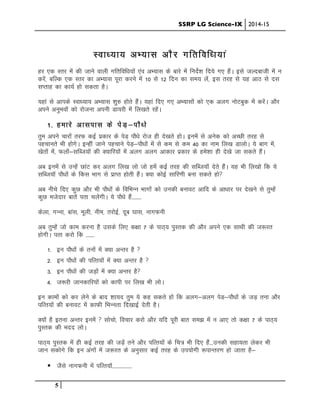 SSRP LG Science-IX 2014-15
5
Lok/;k; vH;kl vkSj xfrfof/k;ka
gj ,d Lrj esa dh tkus okyh xfrfof/k;ksa ,ao vH;kl ds ckjs eas funsZ”k fn;s x, gSaA bls tYnckth esa u
djsa] cfYd ,d Lrj dk vH;kl iwjk djus esa 10 ls 12 fnu dk le; ysa] bl rjg ls ;g vkB ls nl
lIrkg dk dk;Z gks ldrk gSA
;gka ls vkids Lok/;k; vH;kl “kq# gksrs gSaA ;gka fn, x, vH;klksa dks ,d vyx uksVcqd esa djsaA vkSj
vius vuqHkoksa dks jkstuk viuh Mk;jh esa fy[krs jgsaA
1- gekjs vklikl ds isM+&ikS/ks
rqe vius pkjksa rjQ dbZ izdkj ds isM+ ikS/ks jkst gh ns[krs gksA buesa ls vusd dks vPNh rjg ls
igpkurs Hkh gksxsA bUgha tkus igpkus isM+&ikS/kksa esa ls de ls de 40 dk uke fy[k MkyksA ;s ckx esa]
[ksrksa esa] Qyksa&lfCt;ksa dh D;kfj;ksa esa vyx vyx vkdkj izdkj ds ges”kk gh ns[ks tk ldrs gSaA
vc buesa ls mUgsa NkaV dj vyx fy[k yks tks gesa dbZ rjg dh lfCt;kW nsrs gSaA ;g Hkh fy[kks fd ;s
lfCt;kW ikS/kksa ds fdl Hkkx ls izkIr gksrh gSaA D;k dksbZ lkfj.kh cuk ldrs gks
vc uhps fn, dqN vkSj Hkh ikS/kksa ds fofHkUu Hkkxksa dks mudh cukoV vkfn ds vk/kkj ij ns[kus ls rqEgsa
dqN etsnkj ckrsa irk pysaxhA ;s ikS/ks gSa--------
dsyk] xUuk] ckal] ewyh] uhe] rjksbZ] nwc ?kkl] ukxQuh
vc rqEgsa tks dke djuk gS mlds fy, d{kk 7 ds ikB~; iqLrd dh vkSj vius ,d lkFkh dh t:jr
gksxhA irk djks fd -------
1- bu ikS/kksa ds ruksa esa D;k vUrj gS 
2- bu ikS/kksa dh ifRr;ksa esa D;k vUrj gS 
3- bu ikS/kksa dh tM+ksa esa D;k vUrj gS
4- t:jh tkudkfj;ksa dks dkih ij fy[k Hkh yksA
bu dkeksa dks dj ysus ds ckn “kk;n rqe ;s dg ldrs gks fd vyx&vyx isM&ikS/kksa ds tM+ ruk vkSj
ifRr;ksa dh cukoV esa dkQh fHkUurk fn[kkbZ nsrh gSA
D;ksa gS bruk vUrj buesa  lkspks] fopkj djks vkSj ;fn iwjh ckr le> esa u vk, rks d{kk 7 ds ikB~;
iqLrd dh enn yksA
ikB~; iqLrd esa gh dbZ rjg dh tMa+s rus vkSj ifRr;ksa ds fp= Hkh fn, gSa---mudh lgk;rk ysdj Hkh
tku ldksxs fd bu vaxksa esa t:jr ds vuqlkj dbZ rjg ds mi;ksxh :ikUrj.k gks tkrk gS&
! tSls ukxQuh esa ifRr;kW----------------
 