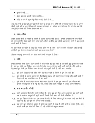 SSRP LG Science-IX 2014-15
6
! ewyh esa tM+sa----------
! dsyk dk ruk vlyh ugh gS D;ksafd------
! rjksbZ ds rus esa dqN rarq tSlh jpuk,W gksrh gSa tks-------
D;k bu iz”uksa ;k ,sls gh vU; iz”uksa ds mRrj ns ik jgs gks  ;fn ugh arks ikB~; iqLrd dh] ;k vius
fdlh lkFkh dh ;k vius f”k{kd dh lgk;rk ys ldrs gksA nksckjk djus ds ckn fQj ls psd djks fd
vc rqe bu ckrksa dks fdruk le> lds gksA
2- uki&rkSy
vyx&vyx phtkas ds ukius ;k rkSyus ds vyx&vyx rjhds gksrs gSaA rqEgkjs vklikl Hkh yksx phtksa
dks ekius ds fy, ,slk djrs gksaxs! Ykksx ukius&rkSyus ds fy, D;k rjhds viukrs gSSa] yksxksa ls ckr djds
viuh dkih esa fy[kksA
ij dqN phtkas dks ukius ds fy, dqN ekud cuk, x, gSa] tSls& otu ds fy, fdyksxzke vkSj yEckbZ
ds fy, nw/k tSls nzo inkFkksZa ds ekius dk ekud D;k gksxk
foKku ,l,y;w ekiu i<ks vkSj [kkl ckrsa viuh uksVcqd eas fy[kksA
3- xfr
gekjs vklikl phtsa vyx&vyx rjhds ls xfr djrh gSaA dqN phtsa gSa tks pyrs gq, nwfj;ka r; djrh
gSaA ij dqN phtsa ,d fuf”pr txg ls nksuksa vksj leku nwjh rd vkrh tkrh jgrh gSa] tSls ?kMh dk
isaMqyeA dqN phtsa ,d fuf”pr txg ls pkjksa vksj ?kwerh jgrh gSa] tSls vkVk pDdhA
3-1- rqe vius vklikl ,slh dkSu&dkSu lh phtsa ns[krs gks ftuesa ;s xq.k ik, tkrs gSa
3-2- bu xfr;ksa ds vyx&vyx uke gSaA foKku d{kk 8 dh ikB~;iqLrd esa ns[kks vkSj viuh dkih esa
fy[kks bUgsa D;k uke fn;k x;k gS vkSj D;ksa
3-3- bUgsa xfr ds vyx&vyx izdkj dgk tkrk gSA xfr ds gj ,d izdkj dh ,d ifjHkk’kk Hkh
rqEgkjh ikB~;iqLrd esa nh xbZ gSA i<ks] le>ks vkSj viuh uksVcqd esa fy[kks] viuh ifjHkk’kkA
4- :i cnyrh phtsa!
4-1- gekjs vklikl phtsa rhu :iksa esa ekStwn gSaA Bksl] nzo vkSj xSlA vius vklikl ikbZ tkus okyh
de ls de 50 oLRkqvksa dh lwph cukvks ftlesa rhuksa izdkj dh phtsa lfEefyr gksaA
4-2- vc bl fyLV esa ns[kks& gj ,d izdkj dh pht esa fdu leku xq.kksa ds dkj.k mUgsa ml Js.kh esa
j[kk x;k gSA bu xq.kksa dks viuh dkih esa fy[kksA
4-3- D;k rqeus bu phtksa dks vkil esa dHkh :i cnyrs Hkh ns[kk gS] tSls ikuh dk teuk ¼cQZ½A :i
cnyus okyh bu phtksa dh fyLV nh xbZ lkfj.kh ds vuqlkj cukvks
 