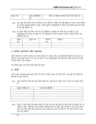 SSRP LG Science-IX 2014-15
7
igyk :Ik nwljk ¼ifjofrZr½
:i
fØ;k ;k fØ;k,a ftuds dkj.k ,slk gksrk gSA
4-4- D;k dqN ,slh phtsa Hkh gSa tks rhuksa :i ys ysrh gSa ckfj”k dh iwjh izfØ;k ds ckjs esa D;k lksprs
gksA vius vklikl fdlh ls iwNks] viuh iqjkuh ikB~;iqLrdksa esa [kkstks vkSj fy[kks D;k&D;k gksrk
gS bl iwjh izfØ;k esaA
4-5- vc ,slh phtksa dh fyLV uhps nh xbZ rkfydk esa cukvks tks rhuksa :i ik ysrh gSaA rqe
ikB~;iqLrd dh enn ys ldrs gks] mu fØ;kvksa ds ckjs esa tkuus ds fy,] ftuds dkj.k :i
ifjorZu gksrk gSA
igyk
:i
nwljk :i rhljk
:i
fØ;k,a
5- gekjk [kkuiku vkSj LokLF;
gekjs [kkuiku ls gekjs LokLF; dk xgjk lEcU/k gSA blds ckjs esa rqe fiNyh d{kkvksa esa dbZ ckj i<
pqds gksA D;k rqEgsa ;kn gS rks ,d ckj fQj ls mu ikB~;iqLrdksa dks ns[kks vkSj vius fy, ,d lIrkg
ds fy, Hkkstu pkVZ cukvksA
vc fy[kks rqeus vius fy, ;gh ehuw D;ksa pquk
6- ÅtkZ
vius&vius vklikl rqeus dqN yksxksa ds ?kjksa ij lksyj iSuy yxs ns[ksa gksxsA ;g lw;Z dh jks”kuh dks
fctyh esa cny nsrk gSA
6-1- vius vklikl ,slh D;k&D;k phtsa ns[krs gks] tgka ,d ls nwljs :i esa mtkZ dk cnyuk gksrk
gS
oLrq ;k fØ;k dk ÅtkZ dk ifjorZu
6-2- ÅtkZ ls dk;Z djus dh {kerk c<rh gSA vkSj ÅtkZ ds de gksus ls dk;Z djus dh {kerk Hkh ?kV
tkrh gS] tSls& f[kykMh vius vkidks rjksrktk j[kus ds fy, [ksy ds chp esa Hkh vyx&vyx
izdkj dh phtsa ihrs&[kkrs jgrs gSaA D;k ÅtkZvksa dk {kj.k Hkh gksrk gS ;g dSls gksrk gS irk
djks vkSj fy[kksA
 