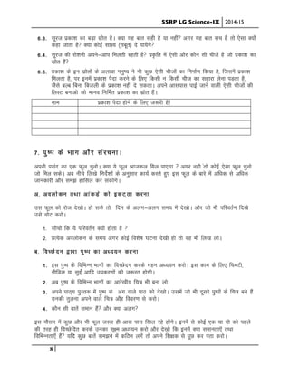 SSRP LG Science-IX 2014-15
8
6-3- lwjt izdk”k dk cM+k lzksr gSA D;k ;g ckr lgh gS ;k ugha vxj ;g ckr lp gS rks ,slk D;kssa
dgk tkrk gS D;k dksbZ lk{; ¼lcwr½ ns ik;saxs
6-4- lwjt dh jks”kuh vius&vki feyrh jgrh gS iz—fr esa ,slh vkSj dkSu lh phtsa gS tks izdk”k dk
lzksr gSa
6-5- izdk”k ds bu lzksrksa ds vykok euq’; us Hkh dqN ,slh phtksa dk fuekZ.k fd;k gS] ftlesa izdk”k
feyrk gS] ij buesa izdk”k iSnk djus ds fy, fdlh u fdlh pht dk lgkjk ysuk iMrk gS]
tSls cYc fcuk fctyh ds izdk”k ugha ns ldrkA vius vklikl ikbZ tkus okyh ,slh phtkas dh
fyLV cukvks tks ekuo fufeZr izdk”k dk lzksr gSaA
uke Ikzdk”k iSnk gksus ds fy, t:jh gS!
7- iq’Ik ds Hkkx vkSj lajpukA
viuh ilan dk ,d Qwy pquksA D;k ;s Qwy vktdy fey ik,xk  vxj ugh arks dksbZ ,slk Qwy pquks
tks fey ldsA vc uhps fy[ks funsZ”kksa ds vuqlkj dk;Z djrs gq, bl Qwy ds ckjs esa vf/kd ls vf/kd
tkudkjh vkSj le> gkfly dj ldksxsA
v- voyksdu rFkk vkadM+s dks bdV~Bk djuk
ml Qwy dks jkst ns[kksA gks lds rks fnu ds vYkx&vyx le; esa ns[kksA vkSj tks Hkh ifjorZu fn[ks
mls uksV djksA
1- lkspks fd ;s ifjorZu D;ksa gksrk gS 
2- izR;sd voyksdu ds le; vxj dksbZ fo”ks’k ?kVuk ns[kh gks rks og Hkh fy[k yksA
c- foPNsnu }kjk iq’Ik dk v/;;u djuk
1- bl iq’Ik ds fofHkUu Hkkxksa dk foPNsnu djds xgu v/;;u djksA bl dke ds fy, fpeVh]
uhfMy ;k lqbZa vkfn midj.kksa dh t:jr gksxhA
2- vc iq’Ik ds fofHkUu Hkkxksa dk vkjs[kh; fp= Hkh cuk yks
3- vius ikB~; iqLrd esa iq’Ik ds vax okys ikB dks ns[kksA mlesa tks Hkh nwljs iq’iksa ds fp= cus gSa
mudh rqyuk vius okys fp= vkSj fooj.k ls djksA
4- dkSu lh ckrsa leku gSa vkSj D;k vyx
bl ekSle esa dqN vkSj Hkh Qwy t:j gh vkl ikl f[ky jgs gksaxsA buesa ls dksbZ ,d ;k nks dks igys
dh rjg gh foPNsfnr djdss mudk lw{e v/;;u djks vkSj ns[kks fd buesa D;k lekurk,W rFkk
fofHkUurk,¡ gSa ;fn dqN ckrsa le>us esa dfBu yxsa rks vius f”k{kd ls iwN dj irk djksA
 