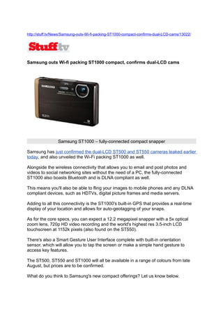 http://stuff.tv/News/Samsung-outs-Wi-fi-packing-ST1000-compact-confirms-dual-LCD-cams/13022/




Samsung outs Wi-fi packing ST1000 compact, confirms dual-LCD cams




                 Samsung ST1000 – fully-connected compact snapper

Samsung has just confirmed the dual-LCD ST500 and ST550 cameras leaked earlier
today, and also unveiled the Wi-Fi packing ST1000 as well.

Alongside the wireless connectivity that allows you to email and post photos and
videos to social networking sites without the need of a PC, the fully-connected
ST1000 also boasts Bluetooth and is DLNA compliant as well.

This means you'll also be able to fling your images to mobile phones and any DLNA
compliant devices, such as HDTVs, digital picture frames and media servers.

Adding to all this connectivity is the ST1000's built-in GPS that provides a real-time
display of your location and allows for auto-geotagging of your snaps.

As for the core specs, you can expect a 12.2 megapixel snapper with a 5x optical
zoom lens, 720p HD video recording and the world's highest res 3.5-inch LCD
touchscreen at 1152k pixels (also found on the ST550).

There's also a Smart Gesture User Interface complete with built-in orientation
sensor, which will allow you to tap the screen or make a simple hand gesture to
access key features.

The ST500, ST550 and ST1000 will all be available in a range of colours from late
August, but prices are to be confirmed.

What do you think to Samsung's new compact offerings? Let us know below.
 