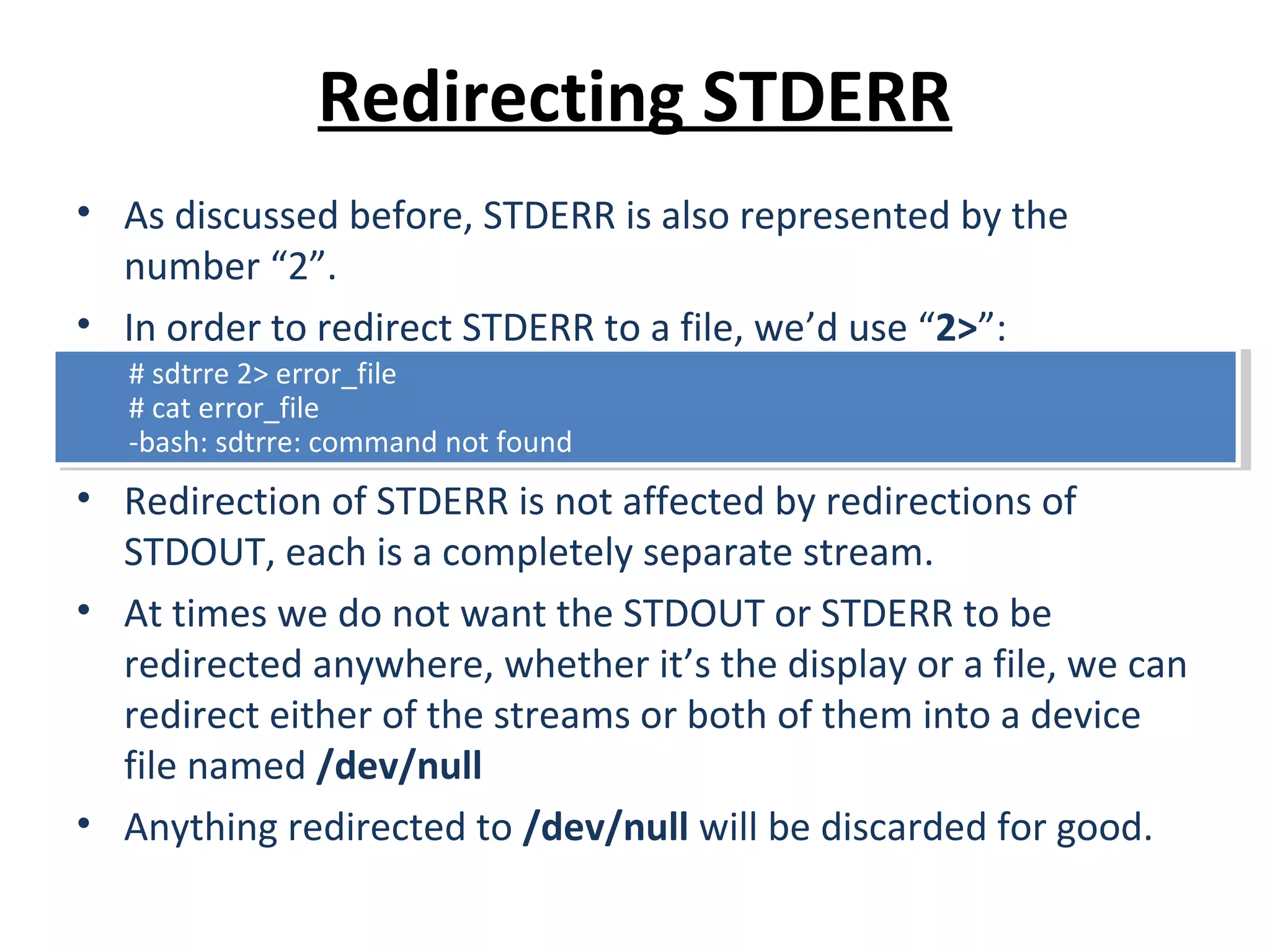 Redirecting STDERR
• As discussed before, STDERR is also represented by the
number “2”.
• In order to redirect STDERR to a file, we’d use “2>”:
• Redirection of STDERR is not affected by redirections of
STDOUT, each is a completely separate stream.
• At times we do not want the STDOUT or STDERR to be
redirected anywhere, whether it’s the display or a file, we can
redirect either of the streams or both of them into a device
file named /dev/null
• Anything redirected to /dev/null will be discarded for good.
# sdtrre 2> error_file
# cat error_file
-bash: sdtrre: command not found
# sdtrre 2> error_file
# cat error_file
-bash: sdtrre: command not found
 