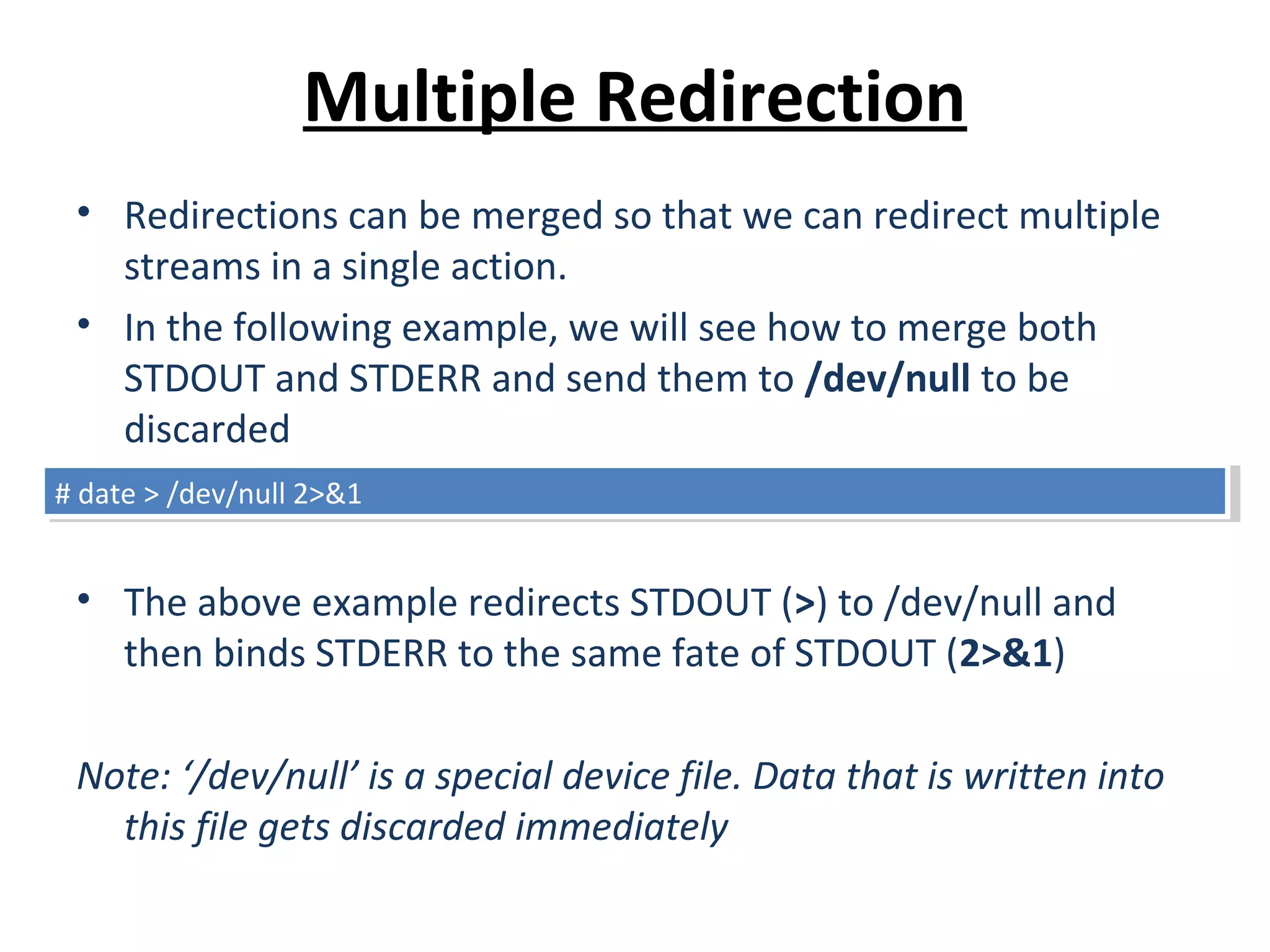 Multiple Redirection
• Redirections can be merged so that we can redirect multiple
streams in a single action.
• In the following example, we will see how to merge both
STDOUT and STDERR and send them to /dev/null to be
discarded
• The above example redirects STDOUT (>) to /dev/null and
then binds STDERR to the same fate of STDOUT (2>&1)
Note: ‘/dev/null’ is a special device file. Data that is written into
this file gets discarded immediately
# date > /dev/null 2>&1# date > /dev/null 2>&1
 