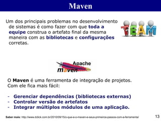 Maven
Um dos principais problemas no desenvolvimento
de sistemas é como fazer com que toda a
equipe construa o artefato final da mesma
maneira com as bibliotecas e configurações
corretas.
13
O Maven é uma ferramenta de integração de projetos.
Com ele fica mais fácil:
- Gerenciar dependências (bibliotecas externas)
- Controlar versão de artefatos
- Integrar múltiplos módulos de uma aplicação.
Saber mais: http://www.dclick.com.br/2010/09/15/o-que-e-o-maven-e-seus-primeiros-passos-com-a-ferramenta/
 