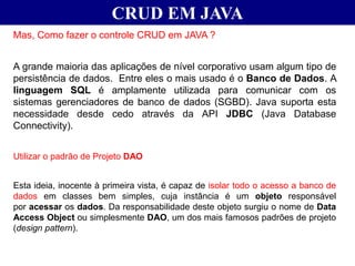CRUD EM JAVA
Mas, Como fazer o controle CRUD em JAVA ?
A grande maioria das aplicações de nível corporativo usam algum tipo de
persistência de dados. Entre eles o mais usado é o Banco de Dados. A
linguagem SQL é amplamente utilizada para comunicar com os
sistemas gerenciadores de banco de dados (SGBD). Java suporta esta
necessidade desde cedo através da API JDBC (Java Database
Connectivity).
Utilizar o padrão de Projeto DAO
Esta ideia, inocente à primeira vista, é capaz de isolar todo o acesso a banco de
dados em classes bem simples, cuja instância é um objeto responsável
por acessar os dados. Da responsabilidade deste objeto surgiu o nome de Data
Access Object ou simplesmente DAO, um dos mais famosos padrões de projeto
(design pattern).
 