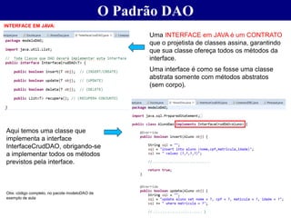O Padrão DAO
INTERFACE EM JAVA:
Uma INTERFACE em JAVA é um CONTRATO
que o projetista de classes assina, garantindo
que sua classe ofereça todos os métodos da
interface.
Uma interface é como se fosse uma classe
abstrata somente com métodos abstratos
(sem corpo).
Aqui temos uma classe que
implementa a interface
InterfaceCrudDAO, obrigando-se
a implementar todos os métodos
previstos pela interface.
Obs: código completo, no pacote modeloDAO de
exemplo de aula
 