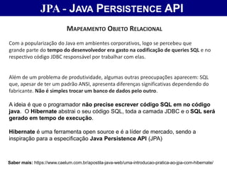 JPA - JAVA PERSISTENCE API
Saber mais: https://www.caelum.com.br/apostila-java-web/uma-introducao-pratica-ao-jpa-com-hibernate/
MAPEAMENTO OBJETO RELACIONAL
Com a popularização do Java em ambientes corporativos, logo se percebeu que
grande parte do tempo do desenvolvedor era gasto na codificação de queries SQL e no
respectivo código JDBC responsável por trabalhar com elas.
Além de um problema de produtividade, algumas outras preocupações aparecem: SQL
que, apesar de ter um padrão ANSI, apresenta diferenças significativas dependendo do
fabricante. Não é simples trocar um banco de dados pelo outro.
A ideia é que o programador não precise escrever código SQL em no código
java. O Hibernate abstrai o seu código SQL, toda a camada JDBC e o SQL será
gerado em tempo de execução.
Hibernate é uma ferramenta open source e é a líder de mercado, sendo a
inspiração para a especificação Java Persistence API (JPA)
 