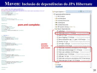 Maven: Inclusão de dependências do JPA Hibernate
31
<project xmlns="http://maven.apache.org/POM/4.0.0"
xmlns:xsi="http://www.w3.org/2001/XMLSchema-instance"
xsi:schemaLocation="http://maven.apache.org/POM/4.0.0 http://maven.apache.org/xsd/maven-4.0.0.xsd">
<modelVersion>4.0.0</modelVersion>
<groupId>projetos</groupId>
<artifactId>aprendendoJDBC</artifactId>
<version>0.0.1-SNAPSHOT</version>
<properties>
<mysql.version>5.1.6</mysql.version>
<hibernate.version>4.1.1.Final</hibernate.version>
</properties>
<dependencies>
<dependency>
<groupId>oracle</groupId>
<artifactId>ojdbc6</artifactId>
<version>11.1.0.7.0</version>
<scope>system</scope>
<systemPath>C:fontescursoojdbc6.jar</systemPath>
</dependency>
<!-- Hibernate -->
<dependency>
<groupId>org.hibernate</groupId>
<artifactId>hibernate-core</artifactId>
<version>${hibernate.version}</version>
</dependency>
<dependency>
<groupId>org.hibernate</groupId>
<artifactId>hibernate-entitymanager</artifactId>
<version>${hibernate.version}</version>
</dependency>
<dependency>
<groupId>org.hibernate</groupId>
<artifactId>hibernate-validator</artifactId>
<version>4.2.0.Final</version>
</dependency>
<dependency>
<groupId>org.hibernate.common</groupId>
<artifactId>hibernate-commons-annotations</artifactId>
<version>4.0.1.Final</version>
<classifier>tests</classifier>
</dependency>
<dependency>
<groupId>org.hibernate.javax.persistence</groupId>
<artifactId>hibernate-jpa-2.0-api</artifactId>
<version>1.0.1.Final</version>
</dependency>
</dependencies>
</project>
pom.xml completo:
pacotes
baixados
pelo maven
 