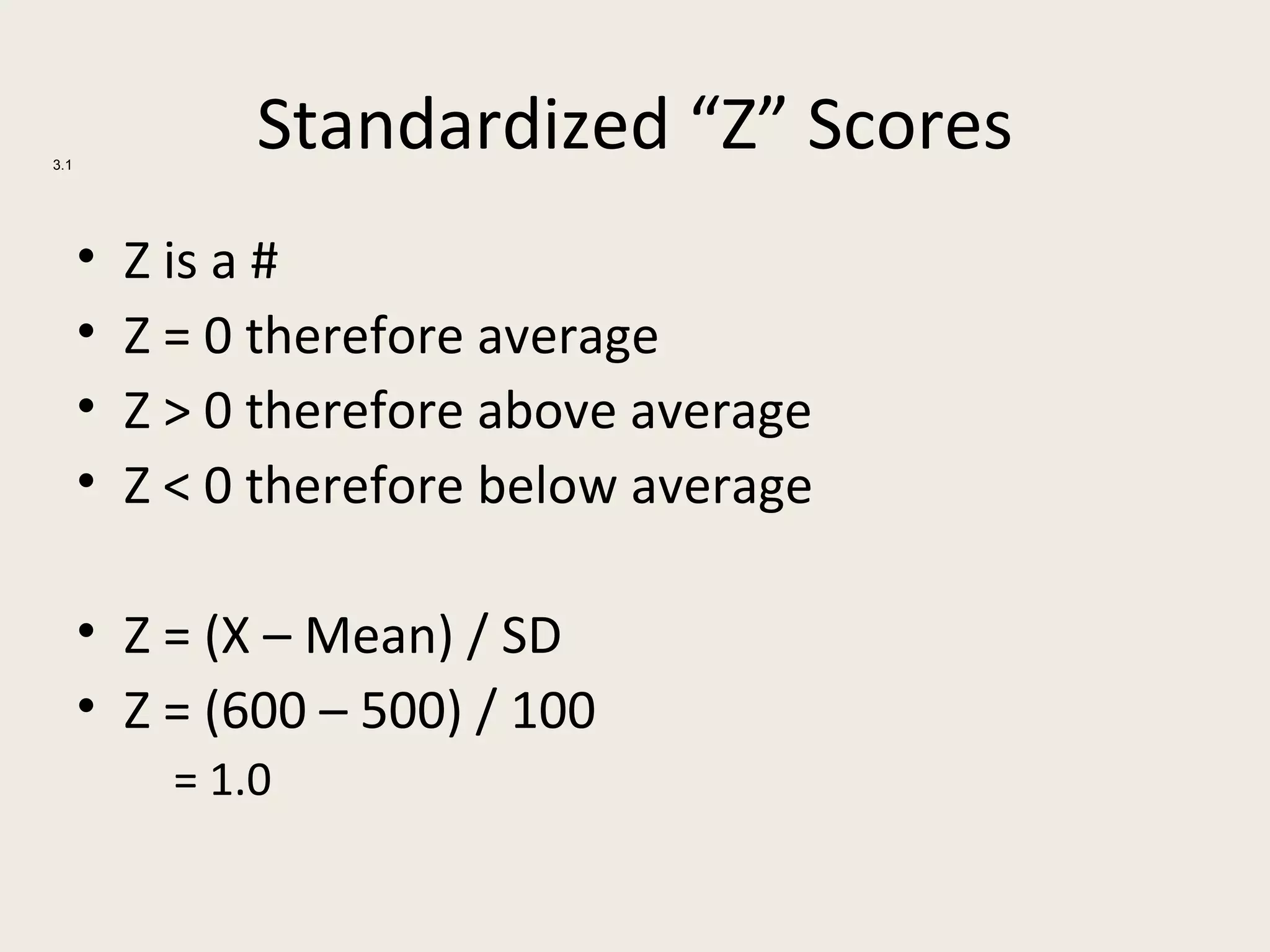 3.1
                Standardized “Z” Scores
      •   Z is a #
      •   Z = 0 therefore average
      •   Z > 0 therefore above average
      •   Z < 0 therefore below average

      • Z = (X – Mean) / SD
      • Z = (600 – 500) / 100
            = 1.0
 