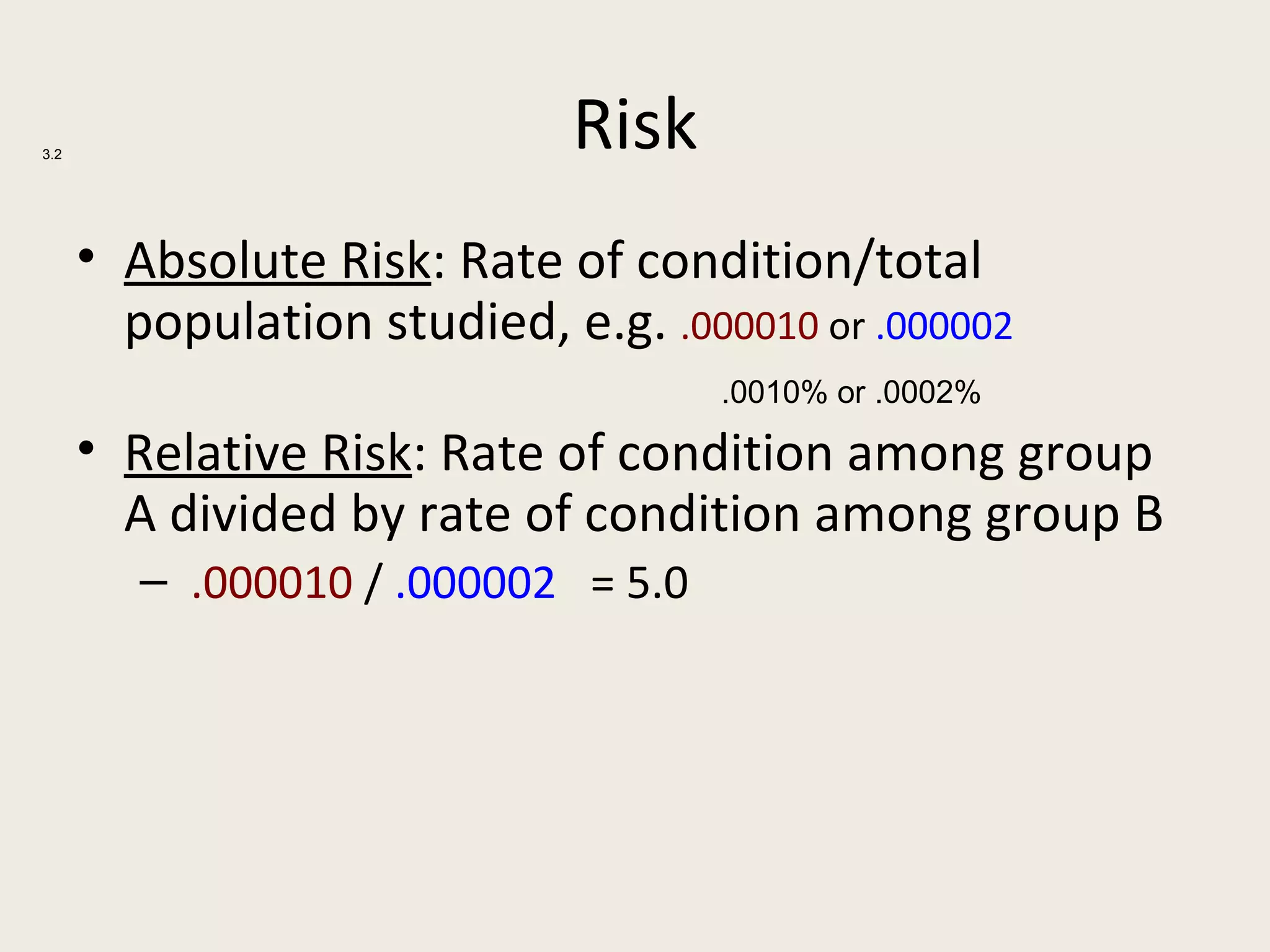 3.2
                             Risk
      • Absolute Risk: Rate of condition/total
        population studied, e.g. .000010 or .000002
                                     .0010% or .0002%

      • Relative Risk: Rate of condition among group
        A divided by rate of condition among group B
         – .000010 / .000002 = 5.0
 