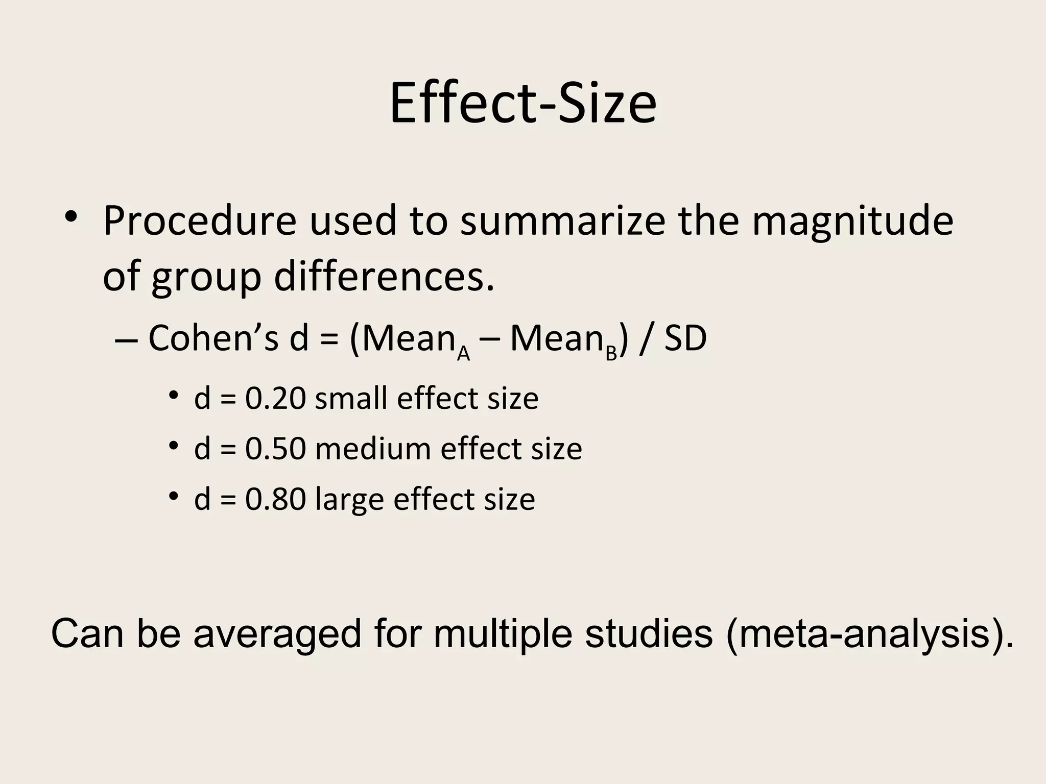 Effect-Size
• Procedure used to summarize the magnitude
  of group differences.
   – Cohen’s d = (MeanA – MeanB) / SD
      • d = 0.20 small effect size
      • d = 0.50 medium effect size
      • d = 0.80 large effect size


Can be averaged for multiple studies (meta-analysis).
 