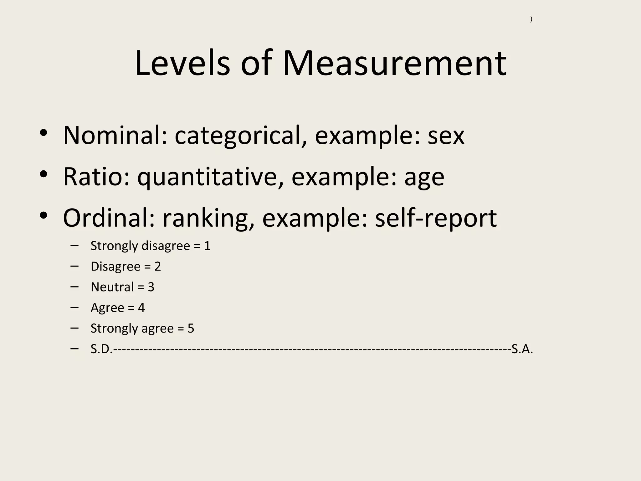 )




               Levels of Measurement
• Nominal: categorical, example: sex
• Ratio: quantitative, example: age
• Ordinal: ranking, example: self-report
  –   Strongly disagree = 1
  –   Disagree = 2
  –   Neutral = 3
  –   Agree = 4
  –   Strongly agree = 5
  –   S.D.-------------------------------------------------------------------------------------------S.A.
 